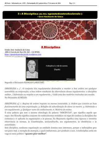JB News – Informativo nr. 1.993 – Florianópolis (SC) quinta-feira, 17 de março de 2016 Pág. 6/24
A Disciplina
Irmão José Amâncio de Lima
ARLS Estrela de Davi II, 242 – GLMMG
https://opontodentrodocirculo.wordpress.com
Publicado por Luiz Marcelo Viegas
Segundo o Dicionário KOOGAN LAROUSSE:
DISCIPLINA s. f . O conjunto dos regulamentos destinados a manter a boa ordem em qualquer
assembléia ou corporação; a boa ordem resultante da observância desses regulamentos: a disciplina
militar. / Submissão ou respeito a um regulamento. / Cada uma das matérias ensinadas nas escolas.
No Dicionário AURÉLIO:
DISCIPLINA s.f. 1. Regime de ordem imposta ou mesmo consentida. 2. Ordem que convém ao bom
funcionamento de uma organização. 3. Relações de subordinação do aluno ao mestre. 4. Submissão a
um regulamento. 5. Qualquer ramo do conhecimento. 6. Matéria de ensino.
É uma palavra que tem a mesma etimologia da palavra “DISCÍPULO”, que significa aquele que
segue. Em filosofia significa conjunto de conhecimentos metódicos ou regra de conduta (a disciplina dos
costumes) e é aplicada às organizações e às pessoas. Na Maçonaria significa uma rigorosa e irrestrita
observância às normas, às Constituições, aosLandmarks, aos regulamentos, às obediências e às
autoridades.
Sem disciplina, nenhuma organização ou entidade domina seus interesses, porque a indisciplina gera
um grave mal, a exemplo da anarquia, a qual combatemos, por produzir o caos. A indisciplina anda em
voga no meio político: “quanto pior melhor”.
3 – A Disciplina (do Site opontodentrodocirculo )
- José Amâncio de Lima
 