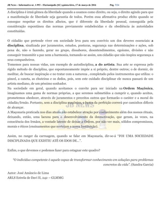 JB News – Informativo nr. 1.993 – Florianópolis (SC) quinta-feira, 17 de março de 2016 Pág. 7/24
A disciplina é irmã gêmea da liberdade quando a usamos como direito, ou seja, o direito agindo para que
a manifestação de liberdade seja garantia de todos. Porém essa afirmativa produz efeito quando se
consegue respeitar os direitos alheios, que é diferente da liberdade pessoal, conseguida pela
consideração espontânea das normas previamente estabelecidas e da obediência às autoridades
constituídas.
O cidadão que pretende viver em sociedade leva para seu convívio um dos deveres essenciais: a
disciplina, sinalizada por juramentos, estudos, posturas, segurança nas determinações e ações, sob
pena de, não o fazendo, gerar no grupo, dissabores, desentendimentos, egoísmo, divisões e não
conseguir transmitir a paz nem a harmonia, tornando-se assim, um cidadão que não inspira segurança a
seus companheiros.
Tomemos para nossas vidas, um exemplo de autodisciplina, a do artista. Sua arte se expressa pelo
rígido método de disciplina, que espontaneamente impõe a si próprio, dentre outros; o de dormir, de
meditar, de buscar inspiração e no tratar com a natureza , completado pelos instrumentos que utiliza: o
pincel, a caneta, as chuteiras e os dedos, pois, sem este cuidado disciplinar ele nunca passará de um
artista mediano, de um péssimo sonhador.
Na sociedade em geral, quando aceitamos o convite para ser iniciado na Ordem Maçônica,
imaginamos uma gama de normas próprias, a que seremos submetidos a cumprir e, quando aceitos,
prometemos obedecer, através de juramentos e preceitos outros que formarão o caráter e a moral do
cidadão/Irmão. Portanto, sem a disciplina maçônica, a busca da perfeição correrá por caminhos difíceis
de alcançar.
A Maçonaria praticada nos dias atuais não estabelece atração por conhecimento além dos nossos rituais,
deixando, então, uma lacuna para o desenvolvimento da desmotivação, que geram, às vezes, na
consciência dos Irmãos, a vontade latente de deixar a Ordem, por não ver mais, sólidos compromissos,
morais e éticos (ensinamentos que norteiam a nossa Instituição).
Assim, no ranger da carruagem, quando se falar em Maçonaria, dir-se-á “FOI UMA SOCIEDADE
DISCIPLINADA QUE EXISTIU ATÉ OS IDOS DE…”.
Enfim, o que devemos e podemos fazer para estagnar este quadro?
“O indivíduo competente é aquele capaz de transformar conhecimento em soluções para problemas
concretos da vida”. (Sandra Garcia)
Autor: José Amâncio de Lima
ARLS Estrela de Davi II, 242 – GLMMG
 