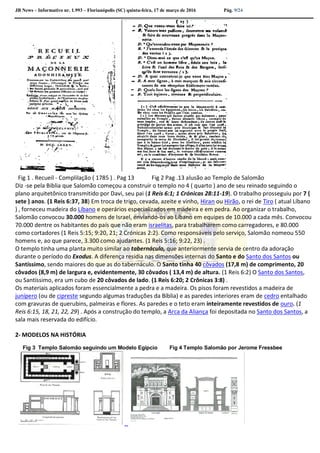 JB News – Informativo nr. 1.993 – Florianópolis (SC) quinta-feira, 17 de março de 2016 Pág. 9/24
Fig 1 . Recueil - Complilação ( 1785 ) . Pag 13 Fig 2 Pag .13 alusão ao Templo de Salomão
Diz -se pela Biblia que Salomão começou a construir o templo no 4 ( quarto ) ano de seu reinado seguindo o
plano arquitetônico transmitido por Davi, seu pai (1 Reis 6:1; 1 Crónicas 28:11-19). O trabalho prosseguiu por 7 (
sete ) anos. (1 Reis 6:37, 38) Em troca de trigo, cevada, azeite e vinho, Hiran ou Hirão, o rei de Tiro ( atual Líbano
) , forneceu madeira do Líbano e operários especializados em madeira e em pedra. Ao organizar o trabalho,
Salomão convocou 30.000 homens de Israel, enviando-os ao Líbano em equipes de 10.000 a cada mês. Convocou
70.000 dentre os habitantes do país que não eram israelitas, para trabalharem como carregadores, e 80.000
como cortadores (1 Reis 5:15; 9:20, 21; 2 Crónicas 2:2). Como responsáveis pelo serviço, Salomão nomeou 550
homens e, ao que parece, 3.300 como ajudantes. (1 Reis 5:16; 9:22, 23) .
O templo tinha uma planta muito similar ao tabernáculo, que anteriormente servia de centro da adoração
durante o período do Exodus. A diferença residia nas dimensões internas do Santo e do Santo dos Santos ou
Santíssimo, sendo maiores do que as do tabernáculo. O Santo tinha 40 côvados (17,8 m) de comprimento, 20
côvados (8,9 m) de largura e, evidentemente, 30 côvados ( 13,4 m) de altura. (1 Reis 6:2) O Santo dos Santos,
ou Santíssimo, era um cubo de 20 côvados de lado. (1 Reis 6:20; 2 Crônicas 3:8) .
Os materiais aplicados foram essencialmente a pedra e a madeira. Os pisos foram revestidos a madeira de
junípero (ou de cipreste segundo algumas traduções da Bíblia) e as paredes interiores eram de cedro entalhado
com gravuras de querubins, palmeiras e flores. As paredes e o teto eram inteiramente revestidos de ouro. (1
Reis 6:15, 18, 21, 22, 29) . Após a construção do templo, a Arca da Aliança foi depositada no Santo dos Santos, a
sala mais reservada do edifício.
2- MODELOS NA HISTÓRIA
Fig 3 Templo Salomão seguindo um Modelo Egípcio Fig 4 Templo Salomão por Jerome Fressbee
 