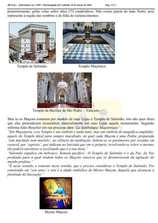 JB News – Informativo nr. 1.995 – Florianópolis (SC) sábado, 19 de março de 2016 Pág. 10/22
posteriormente, pelas velas sobre altos (?!) candelabros. Não existe janela do lado Norte, pois
representa a região das sombras e da falta de esclarecimentos.
Templo de Salomão. Templo Maçônico.
Templo da Basílica de São Pedro – Vaticano.
Mas se os Maçons tomaram por modelo de suas Lojas o Templo de Salomão, isto não quer dizer
que eles pretenderam reconstituir materialmente em suas Lojas aquele monumento. Segundo
informa Jules Boucher em sua preciosa obra “La Symbolique Maçonnique” :
“Em Maçonaria, esse Templo é um símbolo e nada mais, mas um símbolo de magnífica amplidão:
aquele do Templo Ideal para sempre inacabado, do qual cada Maçom é uma Pedra, preparada
‘sem machado nem martelo’, no silêncio da meditação. Sobem-se os pavimentos por escadas em
caracol, por ‘espirais’, que indicam ao Iniciado que em si próprio, revolvendo-se sobre si mesmo,
ele poderá encontrar a excelsitude que é a sua meta.”
“Salomão significa em hebraico ‘homem pacífico’. O Templo de Salomão é o da Paz, da Paz
profunda para a qual tendem todos os Maçons sinceros que se desinteressam da agitação do
mundo profano.”
“É neste sentido, e somente neste sentido, que é preciso considerar o Templo de Salomão. Foi
construído em ‘sete anos’ e sete é a idade simbólica do Mestre Maçom, daquele que alcançou a
plenitude da Iniciação.”
Mestre Maçom.
 