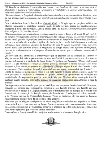 JB News – Informativo nr. 1.995 – Florianópolis (SC) sábado, 19 de março de 2016 Pág. 11/22
“O Templo de Salomão é construído em ‘pedra’, em ‘madeira de cedro’ e o ouro nele é
abundante. A pedra é a ‘estabilidade’, a madeira a ‘vitalidade’ e o ouro a ‘espiritualidade’ em
toda a sua perfeição e inalterabilidade.”
“Para o Maçom, o Templo de Salomão não é considerado nem na sua realidade histórica, nem
na sua acepção religiosa judaica, mas somente na sua significação esotérica tão profunda e tão
bela.”
Para o simbolista francês Joseph Paul Oswald Wirth, o Templo que se propõem edificar os
Maçons representa a sociedade humana ideal, tornada perfeita graças ao aperfeiçoamento
intelectual e moral dos indivíduos. Diz ele em sua obra “La Franc-Maçonnerie rendue Intelligible
à ses Adeptes – Le Livre Du Maitre” :
“Da mesma forma que os cristãos se propõem a realizar sobre a Terra o ‘Reino de Deus’, espécie
de paraíso reconquistado, graças à generalização das virtudes cristãs, os Maçons pretendem o
mesmo ideal, quando se propõem terminar a construção do Templo da Fraternidade Universal,
mas o seu método não é o das religiões. Ao invés de fazer apelo indistintamente a todos os
indivíduos, para alistá-los debaixo da bandeira de uma fé, senão totalmente cega, mas pelo
menos aceita sem controle efetivo, a Maçonaria se dirige apenas aos espíritos emancipados,
capazes de se determinarem a si próprios, de acordo com aquilo que reconhecem como razoável
e justo.”
Qualquer que seja, entretanto, a interpretação que se pretenda dar ao símbolo do Templo, o
Maçom, ao ser Iniciado, é posto diante de uma tarefa difícil que deverá executar. É a que se
chama em Maçonaria o desbaste da Pedra Bruta. Pergunta-se ao Aprendiz: “O que vindes aqui
fazer?”. E ele responde: “Vencer as minhas paixões, submeter a minha vontade (aos meus
deveres) e fazer novos progressos na Maçonaria”. Ao que alguns Rituais das Grandes Lojas
acrescentam: “Estreitando os laços de fraternidade que nos unem como verdadeiros Irmãos”.
Diante do mundo contemporâneo como o tem sido perante o mundo antigo, ergue-se cada vez
mais pavoroso e hediondo o fantasma da guerra, embora os governantes se esforcem na
multiplicação de organismos para a preservação da paz. Nenhum deles conseguiu impedir
qualquer evento armado, entretanto, quando os interesses particulares aconselhavam a fazê-la
explodir.
Que esperanças existem então para que se modifique um panorama tão desalentador? Nenhuma,
enquanto os homens não conseguirem construir o seu Templo interno, um Templo em que
prevaleçam as Virtudes e o Desprendimento, que o transformariam no Templo da Verdade e da
Fraternidade. A construção do Templo interno, do Templo Ideal é indispensável e deve anteceder
a do Templo externo da Fraternidade humana. Todas as tentativas de paz entre os homens
fracassaram até hoje por falta de um Templo Ideal coletivo.
Mas antes que os Maçons consigam ver os ideais maçônicos espalhados pela superfície da Terra,
como seria desejável que cada um os fizesse florescer na sua mente e no seu coração! Antes que
os Maçons consigam ver a Fraternidade tornar-se o apanágio de todos os homens da Terra, como
seria bom e agradável que vivessem unidos e fraternos!
Possa o Grande Arquiteto do Universo ajudar aos Maçons a realizar o seu Templo Ideal.
 