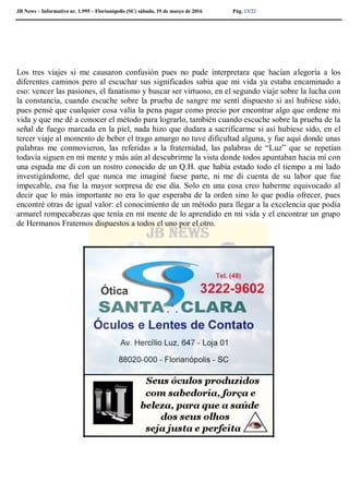 JB News – Informativo nr. 1.995 – Florianópolis (SC) sábado, 19 de março de 2016 Pág. 13/22
Los tres viajes si me causaron confusión pues no pude interpretara que hacían alegoría a los
diferentes caminos pero al escuchar sus significados sabía que mi vida ya estaba encaminado a
eso: vencer las pasiones, el fanatismo y buscar ser virtuoso, en el segundo viaje sobre la lucha con
la constancia, cuando escuche sobre la prueba de sangre me sentí dispuesto si así hubiese sido,
pues pensé que cualquier cosa valía la pena pagar como precio por encontrar algo que ordene mi
vida y que me dé a conocer el método para lograrlo, también cuando escuche sobre la prueba de la
señal de fuego marcada en la piel, nada hizo que dudara a sacrificarme si así hubiese sido, en el
tercer viaje al momento de beber el trago amargo no tuve dificultad alguna, y fue aquí donde unas
palabras me conmovieron, las referidas a la fraternidad, las palabras de “Luz” que se repetían
todavía siguen en mi mente y más aún al descubrirme la vista donde todos apuntaban hacia mí con
una espada me di con un rostro conocido de un Q.H. que había estado todo el tiempo a mi lado
investigándome, del que nunca me imaginé fuese parte, ni me di cuenta de su labor que fue
impecable, esa fue la mayor sorpresa de ese día. Solo en una cosa creo haberme equivocado al
decir que lo más importante no era lo que esperaba de la orden sino lo que podía ofrecer, pues
encontré otras de igual valor: el conocimiento de un método para llegar a la excelencia que podía
armarel rompecabezas que tenía en mi mente de lo aprendido en mi vida y el encontrar un grupo
de Hermanos Fraternos dispuestos a todos el uno por el otro.
 