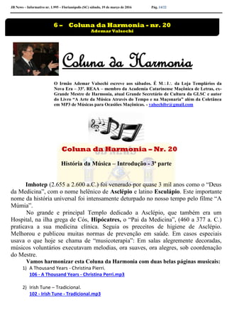 JB News – Informativo nr. 1.995 – Florianópolis (SC) sábado, 19 de março de 2016 Pág. 14/22
Coluna da Harmonia
O Irmão Ademar Valsechi escreve aos sábados. É MI da Loja Templários da
Nova Era – 33º. REAA – membro da Academia Catarinense Maçônica de Letras, ex-
Grande Mestre de Harmonia, atual Grande Secretário de Cultura da GLSC e autor
do Livro “A Arte da Música Através do Tempo e na Maçonaria” além da Coletânea
em MP3 de Músicas para Ocasiões Maçônicas. - valsechibr@gmail.com
Coluna da Harmonia – Nr. 20
História da Música – Introdução - 3ª parte
Imhotep (2.655 a 2.600 a.C.) foi venerado por quase 3 mil anos como o “Deus
da Medicina”, com o nome helênico de Asclépio e latino Esculápio. Este importante
nome da história universal foi intensamente deturpado no nosso tempo pelo filme “A
Múmia”.
No grande e principal Templo dedicado a Asclépio, que também era um
Hospital, na ilha grega de Cós, Hipócatres, o “Pai da Medicina”, (460 a 377 a. C.)
praticava a sua medicina clínica. Seguia os preceitos de higiene de Asclépio.
Melhorou e publicou muitas normas de prevenção em saúde. Em casos especiais
usava o que hoje se chama de “musicoterapia”: Em salas alegremente decoradas,
músicos voluntários executavam melodias, ora suaves, ora alegres, sob coordenação
do Mestre.
Vamos harmonizar esta Coluna da Harmonia com duas belas páginas musicais:
1) A Thousand Years - Christina Pierri.
106 - A Thousand Years - Christina Perri.mp3
2) Irish Tune – Tradicional.
102 - Irish Tune - Tradicional.mp3
6 – Coluna da Harmonia - nr. 20
Ademar Valsechi
 