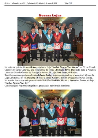 JB News – Informativo nr. 1.995 – Florianópolis (SC) sábado, 19 de março de 2016 Pág. 17/22
Nossas Lojas
Na noite de quinta-feira o JB News visitou a Loja “Aníbal Nunes Pires Júnior” nr. 51 do Grande
Oriente de Santa Catarina, em companhia do Irmão Amândio Silva, Delegado para a América
Latina do Grande Oriente de Portugal e obreiro da Loja Dom Pedro, de Lisboa.
Também nos acompanhou o Irmão Roberto Borba, nosso correspondente e Venerável Mestre da
Loja Lara Ribas, nr. 66. Presente à Sessão o Irmão Renato Thiesen, Delegado do Grão-Mestre.
Na sessão, houve troca de presentes entre o irmão Amândio Silva e o Venerável Isauro, da Loja
“Aníbal Nunes Pires Jr.”
Confira alguns registros fotográficos produzidos pelo Irmão Borbinha:
 
