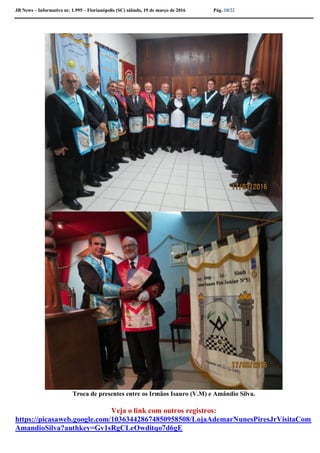 JB News – Informativo nr. 1.995 – Florianópolis (SC) sábado, 19 de março de 2016 Pág. 18/22
Troca de presentes entre os Irmãos Isauro (V.M) e Amândio Silva.
Veja o link com outros registros:
https://picasaweb.google.com/103634428674850958508/LojaAdemarNunesPiresJrVisitaCom
AmandioSilva?authkey=Gv1sRgCLeOwditqo7d6gE
 