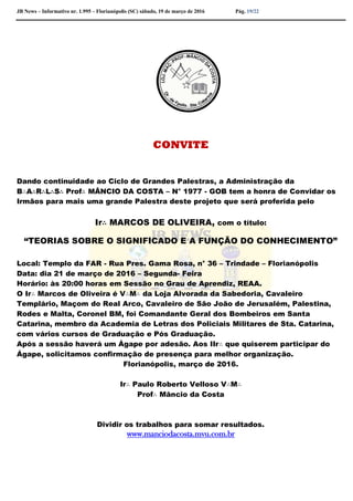 JB News – Informativo nr. 1.995 – Florianópolis (SC) sábado, 19 de março de 2016 Pág. 19/22
CONVITE
Dando continuidade ao Ciclo de Grandes Palestras, a Administração da
B∴A∴R∴L∴S∴ Prof∴ MÂNCIO DA COSTA – N° 1977 - GOB tem a honra de Convidar os
Irmãos para mais uma grande Palestra deste projeto que será proferida pelo
Ir∴ MARCOS DE OLIVEIRA, com o título:
“TEORIAS SOBRE O SIGNIFICADO E A FUNÇÃO DO CONHECIMENTO”
Local: Templo da FAR - Rua Pres. Gama Rosa, n° 36 – Trindade – Florianópolis
Data: dia 21 de março de 2016 – Segunda- Feira
Horário: às 20:00 horas em Sessão no Grau de Aprendiz, REAA.
O Ir∴ Marcos de Oliveira é V∴M∴ da Loja Alvorada da Sabedoria, Cavaleiro
Templário, Maçom do Real Arco, Cavaleiro de São João de Jerusalém, Palestina,
Rodes e Malta, Coronel BM, foi Comandante Geral dos Bombeiros em Santa
Catarina, membro da Academia de Letras dos Policiais Militares de Sta. Catarina,
com vários cursos de Graduação e Pós Graduação.
Após a sessão haverá um Ágape por adesão. Aos IIr∴ que quiserem participar do
Ágape, solicitamos confirmação de presença para melhor organização.
Florianópolis, março de 2016.
Ir∴ Paulo Roberto Velloso V∴M∴
Prof∴ Mâncio da Costa
Dividir os trabalhos para somar resultados.
www.manciodacosta.mvu.com.br
 