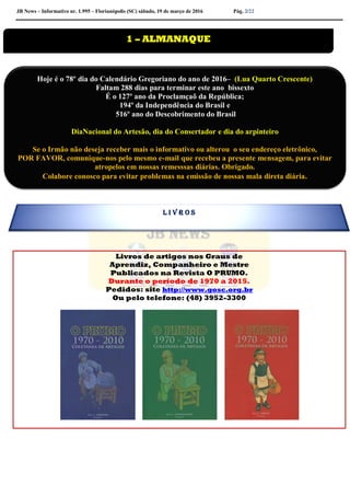JB News – Informativo nr. 1.995 – Florianópolis (SC) sábado, 19 de março de 2016 Pág. 2/22
Livros de artigos nos Graus de
Aprendiz, Companheiro e Mestre
Publicados na Revista O PRUMO.
Durante o período de 1970 a 2015.
Pedidos: site http://www.gosc.org.br
Ou pelo telefone: (48) 3952-3300


1 – ALMANAQUE
Hoje é o 78º dia do Calendário Gregoriano do ano de 2016– (Lua Quarto Crescente)
Faltam 288 dias para terminar este ano bissexto
É o 127º ano da Proclamçaõ da República;
194º da Independência do Brasil e
516º ano do Descobrimento do Brasil
DiaNacional do Artesão, dia do Consertador e dia do arpinteiro
Se o Irmão não deseja receber mais o informativo ou alterou o seu endereço eletrônico,
POR FAVOR, comunique-nos pelo mesmo e-mail que recebeu a presente mensagem, para evitar
atropelos em nossas remesssas diárias. Obrigado.
Colabore conosco para evitar problemas na emissão de nossas mala direta diária.
L I V R O S
 