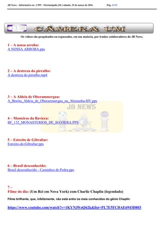 JB News – Informativo nr. 1.995 – Florianópolis (SC) sábado, 19 de março de 2016 Pág. 21/22
Os vídeos são pesquisados ou repassados, em sua maioria, por irmãos colaboradores do JB News.
1 – A nossa arroba:
A NOSSA ARROBA.pps
2 – A destreza do pirralho:
A destreza do pirralho.mp4
3 – A Aldeia de Oberammergau:
A_Bonita_Aldeia_de_Oberammergau_na_Alemanha-HV.pps
4 – Mosteiros da Baviera:
BF_132_MONASTERIOS_DE_BAVIERA.PPS
5 – Estreito de Gibraltar:
Estreito-de-Gibraltar.pps
6 – Brasil desconhecido:
Brasil desconhecido - Caminhos de Pedra.pps
7 –
Filme do dia: (Um Rei em Nova York) com Charlie Chaplin (legendado)
Filme brilhante, que, infelizmente, não está entre os mais conhecidos do gênio Chaplin.
https://www.youtube.com/watch?v=1KYNjWoQ62k&list=PL7E5FCDAE6943D803
 