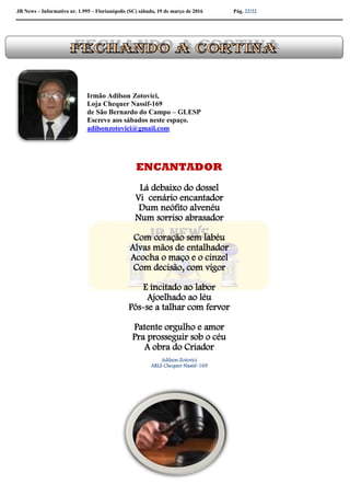 JB News – Informativo nr. 1.995 – Florianópolis (SC) sábado, 19 de março de 2016 Pág. 22/22
Irmão Adilson Zotovici,
Loja Chequer Nassif-169
de São Bernardo do Campo – GLESP
Escreve aos sábados neste espaço.
adilsonzotovici@gmail.com
ENCANTADOR
Lá debaixo do dossel
Vi cenário encantador
Dum neófito alvenéu
Num sorriso abrasador
Com coração sem labéu
Alvas mãos de entalhador
Acocha o maço e o cinzel
Com decisão, com vigor
E incitado ao labor
Ajoelhado ao léu
Pôs-se a talhar com fervor
Patente orgulho e amor
Pra prosseguir sob o céu
A obra do Criador
Adilson Zotovici
ARLS Chequer Nassif-169
 