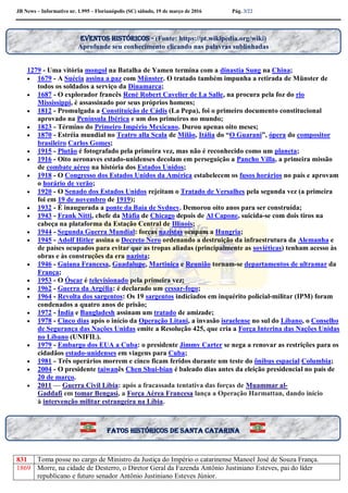 JB News – Informativo nr. 1.995 – Florianópolis (SC) sábado, 19 de março de 2016 Pág. 3/22
1279 - Uma vitória mongol na Batalha de Yamen termina com a dinastia Sung na China;
 1679 - A Suécia assina a paz com Münster. O tratado também impunha a retirada de Münster de
todos os soldados a serviço da Dinamarca;
 1687 - O explorador francês René Robert Cavelier de La Salle, na procura pela foz do rio
Mississippi, é assassinado por seus próprios homens;
 1812 - Promulgada a Constituição de Cádis (La Pepa), foi o primeiro documento constitucional
aprovado na Península Ibérica e um dos primeiros no mundo;
 1823 - Término do Primeiro Império Mexicano. Durou apenas oito meses;
 1870 - Estréia mundial no Teatro alla Scala de Milão, Itália do “O Guarani”, ópera do compositor
brasileiro Carlos Gomes;
 1915 - Plutão é fotografado pela primeira vez, mas não é reconhecido como um planeta;
 1916 - Oito aeronaves estado-unidenses decolam em perseguição a Pancho Villa, a primeira missão
de combate aéreo na história dos Estados Unidos;
 1918 - O Congresso dos Estados Unidos da América estabelecem os fusos horários no país e aprovam
o horário de verão;
 1920 - O Senado dos Estados Unidos rejeitam o Tratado de Versalhes pela segunda vez (a primeira
foi em 19 de novembro de 1919);
 1932 - É inaugurada a ponte da Baía de Sydney. Demorou oito anos para ser construída;
 1943 - Frank Nitti, chefe da Máfia de Chicago depois de Al Capone, suicida-se com dois tiros na
cabeça na plataforma da Estação Central de Illinois;
 1944 - Segunda Guerra Mundial: forças nazistas ocupam a Hungria;
 1945 - Adolf Hitler assina o Decreto Nero ordenando a destruição da infraestrutura da Alemanha e
de países ocupados para evitar que as tropas aliadas (principalmente as soviéticas) tenham acesso às
obras e às construções da era nazista;
 1946 - Guiana Francesa, Guadalupe, Martinica e Reunião tornam-se departamentos de ultramar da
França;
 1953 - O Óscar é televisionado pela primeira vez;
 1962 - Guerra da Argélia: é declarado um cessar-fogo;
 1964 - Revolta dos sargentos: Os 19 sargentos indiciados em inquérito policial-militar (IPM) foram
condenados a quatro anos de prisão;
 1972 - Índia e Bangladesh assinam um tratado de amizade;
 1978 - Cinco dias após o início da Operação Litani, a invasão israelense no sul do Líbano, o Conselho
de Segurança das Nações Unidas emite a Resolução 425, que cria a Força Interina das Nações Unidas
no Líbano (UNIFIL).
 1979 - Embargo dos EUA a Cuba: o presidente Jimmy Carter se nega a renovar as restrições para os
cidadãos estado-unidenses em viagens para Cuba;
 1981 - Três operários morrem e cinco ficam feridos durante um teste do ônibus espacial Columbia;
 2004 - O presidente taiwanês Chen Shui-bian é baleado dias antes da eleição presidencial no país de
20 de março.
 2011 — Guerra Civil Líbia: após a fracassada tentativa das forças de Muammar al-
Gaddafi em tomar Bengasi, a Força Aérea Francesa lança a Operação Harmattan, dando início
à intervenção militar estrangeira na Líbia.
831 Toma posse no cargo de Ministro da Justiça do Império o catarinense Manoel José de Souza França.
1869 Morre, na cidade de Desterro, o Diretor Geral da Fazenda Antônio Justiniano Esteves, pai do líder
republicano e futuro senador Antônio Justiniano Esteves Júnior.
Eventos históricos - (Fonte: https://pt.wikipedia.org/wiki)
Aprofunde seu conhecimento clicando nas palavras sublinhadas
Fatos históricos de santa Catarina
 