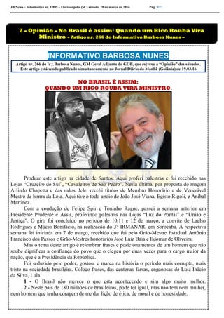 JB News – Informativo nr. 1.995 – Florianópolis (SC) sábado, 19 de março de 2016 Pág. 5/22
INFORMATIVO BARBOSA NUNES
Artigo nr. 266 do IrBarbosa Nunes, GM Geral Adjunto do GOB, que escreve a “Opinião” dos sábados.
Este artigo está sendo publicado simultaneamente no Jornal Diário da Manhã (Goiânia) de 19.03.16
NO BRASIL É ASSIM:
QUANDO UM RICO ROUBA VIRA MINISTRO.
Produzo este artigo na cidade de Santos. Aqui proferi palestras e fui recebido nas
Lojas “Cruzeiro do Sul”, “Cavaleiros de São Pedro”. Nesta última, por proposta do maçom
Arlindo Chapetta e das mãos dele, recebi títulos de Membro Honorário e de Venerável
Mestre de honra da Loja. Aqui tive o todo apoio de João José Viana, Egisto Rigoli, e Anibal
Martinez.
Com a condução de Felipe Spir e Toninho Ragne, passei a semana anterior em
Presidente Prudente e Assis, proferindo palestras nas Lojas “Luz do Pontal” e “União e
Justiça”. O giro foi concluído no período de 10,11 e 12 de março, a convite de Laelso
Rodrigues e Múcio Bonifácio, na realização do 3° IRMANAR, em Sorocaba. A respectiva
semana foi iniciada em 7 de março, recebido que fui pelo Grão-Mestre Estadual Antônio
Francisco dos Passos e Grão-Mestres honorários José Luiz Baia e Ildomar de Oliveira.
Mas o tema deste artigo é relembrar frases e posicionamentos de um homem que não
soube dignificar a confiança do povo que o elegeu por duas vezes para o cargo maior da
nação, que é a Presidência da República.
Foi seduzido pelo poder, gostou, e marca na história o período mais corrupto, mais
triste na sociedade brasileira. Coloco frases, das centenas farsas, enganosas de Luiz Inácio
da Silva, Lula.
1 - O Brasil não merece o que esta acontecendo e sim algo muito melhor.
2 - Neste país de 180 milhões de brasileiros, pode ter igual, mas não tem nem mulher,
nem homem que tenha coragem de me dar lição de ética, de moral e de honestidade.
2 – Opinião – No Brasil é assim: Quando um Rico Rouba Vira
Ministro - Artigo nr. 266 do Informativo Barbosa Nunes –
 