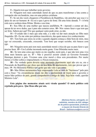 JB News – Informativo nr. 1.995 – Florianópolis (SC) sábado, 19 de março de 2016 Pág. 6/22
3 - Alguém tem que trabalhar neste governo.
4 - Ninguém tem mais autoridade moral do que eu para transformar a luta contra a
corrupção não em bandeira, mas em uma prática cotidiana.
5 - Se um dia vocês chegarem à Presidência da República, vão perceber que esse é o
ápice de um ser humano. 6 - Eu sei o que é greve de fome. Dá uma fome danada. 7 - A bola
está com a senhora dona Dilma. Monta o seu time.
8 - Sou filho de uma mulher que nasceu analfabeta. 9 - Aprendi a contar até dez,
apesar de ter nove dedos, que é para não cometer erros. 10 - Nós vamos fazer o que tem que
ser feito. Sabem por quê? Por que qualquer outro pode errar, eu não.
11 - O estado não é mais que uma mãe, e a mãe vai dar mais atenção ao filho mais
fraquinho. 12 - Eu me sinto por práticas inaceitáveis, das quais nunca tive conhecimento.
13 - Tem hora que estou no avião e quando alguém começa a falar bem de mim, meu
ego vai crescendo, crescendo, crescendo. Tem hora que ocupo sozinho, três bancos com
ego.
14 - Ninguém neste país tem mais autoridade moral e ética do que eu para fazer o que
precisa fazer. 15 - Um Lulinha incomoda muita gente. Uma Dilminha muito mais.
16 - Se tem uma coisa que muito eu me orgulho, neste país, é que não tem uma viva
alma mais honesta que eu. 17 - Não é possível assistir calado ao Governo Fernando
Henrique destruir o país. Vivemos uma crise moral e ética sem precedentes. Por muito
menos o Collor sofreu o impeachment e o Nixon renunciou.
18 - Na verdade quem deveria estar prestando depoimento aqui não era eu, era o
Procurado da República que disse que eu sou dono do apartamento, tem que provar que é
meu. 19 - No Ministério Público tem gente que não vale o que come.
20 - Mas Dilma sacramentou hoje empossando Lula ao som de “buzinasso” pelo país
com a frase: “As circunstâncias atuais me dão a oportunidade de trazer para o governo o
maior líder político do país, grande companheiro e amigo de lutas. Seja bem vindo, querido
Ministro Lula”.
Esta página dos momentos atuais será virada quando? O meio político está
rejeitado pelo povo. Que Deus olhe por nós.
(Barbosa Nunes, advogado, ex-
radialista, membro da AGI, delega-
do de polícia aposentado, professor
e maçom do Grande Oriente do
Brasil – barbosanunes@terra.com.br)
 