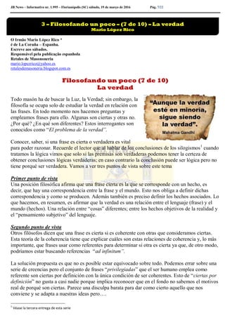 JB News – Informativo nr. 1.995 – Florianópolis (SC) sábado, 19 de março de 2016 Pág. 7/22
O Irmão Mario López Rico *
é de La Coruña – Espanha.
Escreve aos sábados.
Responsável pela publicação espanhola
Retales de Masononeria
mario.lopezrico@yahoo.es
retalesdemasoneria.blogspot.com.es
Filosofando un poco (7 de 10)
La verdad
Todo masón ha de buscar la Luz, la Verdad; sin embargo, la
filosofía se ocupa solo de estudiar la verdad en relación con
las frases. En todo momento nos hacemos preguntas y
empleamos frases para ello. Algunas son ciertas y otras no.
¿Por qué? ¿En qué son diferentes? Estos interrogantes son
conocidos como “El problema de la verdad”.
Conocer, saber, si una frase es cierta o verdadera es vital
para poder razonar. Recuerde el lector que al hablar de los conclusiones de los silogismos1
cuando
tratamos la lógica vimos que solo si las premisas son verdaderas podemos tener la certeza de
obtener conclusiones lógicas verdaderas; en caso contrario la conclusión puede ser lógica pero no
tiene porqué ser verdadera. Vamos a ver tres puntos de vista sobre este tema
Primer punto de vista
Una posición filosófica afirma que una frase cierta es la que se corresponde con un hecho, es
decir, que hay una correspondencia entre la frase y el mundo. Esto nos obliga a definir dichas
correspondencia y como se producen. Además también es preciso definir los hechos asociados. Lo
que hacemos, en resumen, es afirmar que la verdad es una relación entre el lenguaje (frase) y el
mundo (hechos). Una relación entre “cosas” diferentes; entre los hechos objetivos de la realidad y
el “pensamiento subjetivo” del lenguaje.
Segundo punto de vista
Otros filósofos dicen que una frase es cierta si es coherente con otras que consideramos ciertas.
Esta teoría de la coherencia tiene que explicar cuáles son estas relaciones de coherencia y, lo más
importante, que frases usar como referentes para determinar si otra es cierta ya que, de otro modo,
podríamos estar buscando referencias “ad infinitum”.
La solución propuesta es que no es posible estar equivocado sobre todo. Podemos errar sobre una
serie de creencias pero el conjunto de frases “privilegiadas” que el ser humano emplea como
referente son ciertas por definición con la única condición de ser coherentes. Esto de “ciertas por
definición” no gusta a casi nadie porque implica reconocer que en el fondo no sabemos el motivos
real de porqué son ciertas. Parece una disculpa barata para dar como cierto aquello que nos
conviene y se adapta a nuestras ideas pero….
1
Véase la tercera entrega de esta serie
3 – Filosofando un poco – (7 de 10) – La verdad
Mario López Rico
 