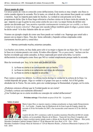 JB News – Informativo nr. 1.995 – Florianópolis (SC) sábado, 19 de março de 2016 Pág. 8/22
Tercer punto de vista
Un tercer punto de vista es conocido como deflacionista. Esta teoría es muy simple: una frase es
cierta cuando alguien la secunda. Por lo tanto, en virtud de ello, una misma frase puede ser verdad
o mentira. Aquí no importa para nada los hechos. La verdad no está presente en la frase
propiamente dicha. Que la frase haga referencia a hechos ciertos no la hace cierta de entrada, lo
que importa es que la gente la crea como cierta (lo sea o no). La mejor forma de definir esto
quizás sea diciendo que “una mentira repetida continuamente termina por ser creible y se hace
verdad en la mente colectiva”. Para que esto suceda influye también quien lo diga o ¿acaso nunca
ha dicho usted “si lo dice fulanito debe de ser cierto”?
Veamos un ejemplo simple de como una frase puede ser verdad o no. Suponga que usted sale a
pasear con su mujer e hijos. Tras dos horas subiendo y bajando colinas empinadas están
ciertamente hechos polvo y usted dice:
- Hemos caminado mucho, estamos cansados.
Los hechos son ciertos, no hay duda; pero solo si su mujer o alguno de sus hijos dice “Es verdad”
la frase en si misma pasará a ser cierta. Si todos ellos dijeran “No es para tanto” incluso con los
hechos revelando que están cansados, la frase expresada por usted sería falsa. La teoría
deflacionista la catalogaría como frase que NO es verdad simplemente porque nadie la secunda.
Bien he terminado por hoy, le he dado tres puntos de vista:
1. La frase es cierta si se corresponde con un hecho.
2. La frase es cierta si es coherente con otras de referencia.
3. La frase es cierta si alguien la secunda.
Pues vamos a poner los deberes. La última teoría desliga la verdad de la certeza de la frase. La
verdad depende del grupo. Algo es verdad si el grupo cree que es verdad. Así el Sol giraba
alrededor de la Tierra. No era cierto, pero era verdad porque la Humanidad, el grupo, así lo creía.
¿Podemos entonces afirmar que la Verdad puede no ser cierta?
¿Verdad y certeza son realmente diferentes?
¿Una Verdad que no es cierta invalida ese concepto de verdad deflacionista?
Próxima entrega: Filosofando un poco (8 de 10) – La justicia.
Sobre el autor
Mario López Rico es maestro masón y trabaja actualmente su logia madre Renacimiento
54 – La Coruña – España, bajo la Obediencia de la Gran Logia de España, donde fue
iniciado el 20 de Noviembre de 2007 y fue reconocido como maestro el 22 de Abril de
2010.
A partir del año 2011 comienza a subir la escalera masónica filosófica del REAA siendo
también, en la actualidad, Maestro de la Marca – Nauta del Arco Real, Compañero del
Arco Real de Jerusalén y Super excelent master (grado cuarto y último de los Royal & Select Master – Rito york).
Miembro Fundador Capitulo Semper Fidelis nº 36 de Masones del Arco Real el 18 – Oct – 2014
Miembro Fundador Consejo Mesa de Salomón nº 324 de Maestros Reales y Selectos (Masonería Criptica) el 20 –
Feb - 2016
 