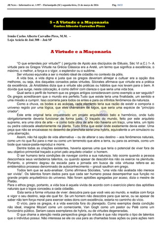 JB News – Informativo nr. 1.997 – Florianópolis (SC) segunda-feira, 21 de março de 2016 Pág. 10/22
Irmão Carlos Alberto Carvalho Pires, M.M. –
Loja Acácia de Jaú 308 – Jaú SP
A Virtude e a Maçonaria
“O que entendeis por virtude?” ( pergunta de Apolo aos discípulos de Elêusis, Séc VI a.C.) 1- A
virtude para os Gregos Virtude na Grécia Clássica era a Areté, um termo que significa a excelência, o
máximo, o melhor, a força e o vigor, o esplendor ou o sublime.
Ser virtuoso equivalia a ser o modelo ideal de cidadão no contexto da pólis.
A vida boa, a vida digna e justa que os gregos deveriam almejar e cultuar era a opção dos
melhores, ou seja, dos daqueles coroados pelas virtudes. Sócrates afirmava que virtude era a prática
da excelência. Já Aristóteles dizia que a virtude são práticas ou hábitos que nos levam para o bem. A
dúvida que surge, nesta colocação, é como definir com clareza o que seria uma vida boa.
Qual seria o perfil de homem que os gregos antigos consideravam como exemplo a ser seguido?
Os gregos acreditavam que o mundo era perfeito.Tudo que existe teria uma finalidade, um sentido e
uma missão a cumprir. Isso ocorreria para todos os entes e para os infinitos fenômenos da natureza.
Como a chuva, os bodes e as acácias, cada elemento teria sua razão de existir e comporia o
universo regido por uma lógica, que eles chamavam de logos, que seria uma espécie de “princípio
criador”.
Este ente original teria orquestrado um projeto arquitetônico belo e harmônico, onde tudo
obrigatoriamente deveria funcionar de forma justa. O traçado do mundo, feito por este arquiteto
supremo, era uma obra de arte – e como toda obra de arte não haveria um traço, uma letra, um tijolo
ou pedra colocada aleatoriamente na planta. Tudo tinha que estar onde exatamente devia estar. Uma
peça que não se encaixasse no desenho da prancheta seria uma hybris, equivalente a um simulacro ou
uma aberração.
Assim, não há opção de vida alternativa – ou de alterar o seu destino – aos fenômenos naturais,
como um rio que flui para o mar ou como um terremoto que abre a terra, ou para os animais, como um
bode que nasce-pasta-reproduz e morre.
Dentre todas as criações existentes, haveria apenas uma que teria o potencial de viver fora de
seu objetivo primordial traçado a priori pelo arquiteto criador: o homem.
O ser humano teria condições de navegar contra a sua natureza. Isto ocorre quando a pessoa
desconhece seus verdadeiros talentos, ou quando apesar de descobri-los não os exerce na plenitude.
Portanto, o primeiro degrau da escada para a jornada em busca da vida virtuosa refere-se ao
emblemático processo denominado de autoconhecimento – gnouti sauthon em grego.
Todos tem que se auto-analisar. Como afirmava Sócrates, “uma vida não avaliada não merece
ser vivida”. Os talentos foram dados para que cada ser humano possa desempenhar sua função no
grande projeto arquitetônico do universo. Não foram aptidões agregadas por acaso, dizia o mestre de
Platão.
Para o ethos grego, portanto, a vida boa é aquela vivida de acordo com o exercício pleno das aptidões
naturais que o logos concedeu a cada cidadão.
Esta seria a forma virtuosa de viver: descubra para que você veio ao mundo, e realize com força
e vigor o seu destino, seja ele qual for. Se um homem não descobre para que serve, ou se apesar de
saber não tem força moral para exercer estes dons com excelência, estaria no caminho do vício.
O vício, para os gregos, é a vida exercida fora do planejado. Como exemplos desta condição
não ideal, imagine Mozart como um comerciante, Van Gogh como um pastor ou Pelé como um
funcionário público. Seriam casos exemplares de hybris, ou de virtudes degeneradas.
O que chama a atenção nesta perspectiva grega da virtude é que não importa o tipo de talentos
que o indivíduo possui. Não interessa se ele os usa para as chamadas boas ações ou para ações nem
5 – A Virtude e a Maçonaria
Carlos Alberto Carvalho Pires
 