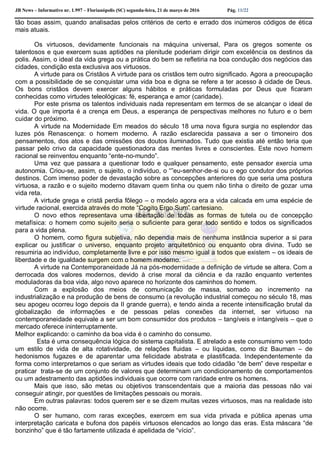 JB News – Informativo nr. 1.997 – Florianópolis (SC) segunda-feira, 21 de março de 2016 Pág. 11/22
tão boas assim, quando analisadas pelos critérios de certo e errado dos inúmeros códigos de ética
mais atuais.
Os virtuosos, devidamente funcionais na máquina universal, Para os gregos somente os
talentosos e que exercem suas aptidões na plenitude poderiam dirigir com excelência os destinos da
polis. Assim, o ideal da vida grega ou a prática do bem se refletiria na boa condução dos negócios das
cidades, condição esta exclusiva aos virtuosos.
A virtude para os Cristãos A virtude para os cristãos tem outro significado. Agora a preocupação
com a possibilidade de se conquistar uma vida boa e digna se refere a ter acesso à cidade de Deus.
Os bons cristãos devem exercer alguns hábitos e práticas formuladas por Deus que ficaram
conhecidas como virtudes teleológicas: fé, esperança e amor (caridade).
Por este prisma os talentos individuais nada representam em termos de se alcançar o ideal de
vida. O que importa é a crença em Deus, a esperança de perspectivas melhores no futuro e o bem
cuidar do próximo.
A virtude na Modernidade Em meados do século 18 uma nova figura surgia no esplendor das
luzes pós Renascença: o homem moderno. A razão esclarecida passava a ser o timoneiro dos
pensamentos, dos atos e das omissões dos doutos iluminados. Tudo que existia até então teria que
passar pelo crivo da capacidade questionadora das mentes livres e conscientes. Este novo homem
racional se reinventou enquanto “ente-no-mundo”.
Uma vez que passara a questionar todo e qualquer pensamento, este pensador exercia uma
autonomia. Criou-se, assim, o sujeito, o indivíduo, o “”eu-senhor-de-si ou o ego condutor dos próprios
destinos. Com imenso poder de devastação sobre as concepções anteriores do que seria uma postura
virtuosa, a razão e o sujeito moderno ditavam quem tinha ou quem não tinha o direito de gozar uma
vida reta.
A virtude grega e cristã perdia fôlego – o modelo agora era a vida calcada em uma espécie de
virtude racional, exercida através do mote “Cogito Ergo Sum” cartesiano.
O novo ethos representava uma libertação de todas as formas de tutela ou de concepção
metafísica: o homem como sujeito seria o suficiente para gerar todo sentido e todos os significados
para a vida plena.
O homem, como figura subjetiva, não dependia mais de nenhuma instância superior a si para
explicar ou justificar o universo, enquanto projeto arquitetônico ou enquanto obra divina. Tudo se
resumiria ao indivíduo, completamente livre e por isso mesmo igual a todos que existem – os ideais de
liberdade e de igualdade surgem com o homem moderno.
A virtude na Contemporaneidade Já na pós-modernidade a definição de virtude se altera. Com a
derrocada dos valores modernos, devido à crise moral da ciência e da razão enquanto vertentes
moduladoras da boa vida, algo novo aparece no horizonte dos caminhos do homem.
Com a explosão dos meios de comunicação de massa, somado ao incremento na
industrialização e na produção de bens de consumo (a revolução industrial começou no século 18, mas
seu apogeu ocorreu logo depois da II grande guerra), e tendo ainda a recente intensificação brutal da
globalização de informações e de pessoas pelas conexões da internet, ser virtuoso na
contemporaneidade equivale a ser um bom consumidor dos produtos – tangíveis e intangíveis – que o
mercado oferece ininterruptamente.
Melhor explicando: o caminho da boa vida é o caminho do consumo.
Esta é uma consequência lógica do sistema capitalista. E atrelado a este consumismo vem todo
um estilo de vida de alta rotatividade, de relações fluidas – ou líquidas, como diz Bauman – de
hedonismos fugazes e de aparentar uma felicidade abstrata e plastificada. Independentemente da
forma como interpretamos o que seriam as virtudes ideais que todo cidadão “de bem” deve respeitar e
praticar trata-se de um conjunto de valores que determinam um condicionamento de comportamentos
ou um adestramento das aptidões individuais que ocorre com raridade entre os homens.
Mais que isso, são metas ou objetivos transcendentais que a maioria das pessoas não vai
conseguir atingir, por questões de limitações pessoais ou morais.
Em outras palavras: todos querem ser e se dizem muitas vezes virtuosos, mas na realidade isto
não ocorre.
O ser humano, com raras exceções, exercem em sua vida privada e pública apenas uma
interpretação caricata e bufona dos papéis virtuosos elencados ao longo das eras. Esta máscara “de
bonzinho” que é tão fartamente utilizada é apelidada de “vício”.
 