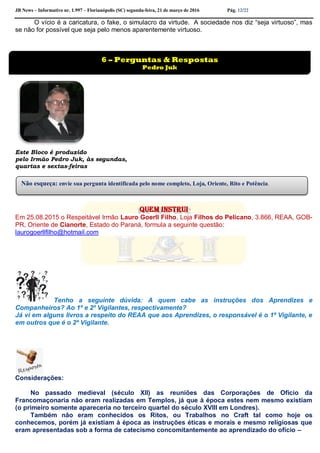 JB News – Informativo nr. 1.997 – Florianópolis (SC) segunda-feira, 21 de março de 2016 Pág. 12/22
O vício é a caricatura, o fake, o simulacro da virtude. A sociedade nos diz “seja virtuoso”, mas
se não for possível que seja pelo menos aparentemente virtuoso.
Este Bloco é produzido
pelo Irmão Pedro Juk, às segundas,
quartas e sextas-feiras
Quem instrui
Em 25.08.2015 o Respeitável Irmão Lauro Goerll Filho, Loja Filhos do Pelicano, 3.866, REAA, GOB-
PR, Oriente de Cianorte, Estado do Paraná, formula a seguinte questão:
laurogoerllfilho@hotmail.com
Tenho a seguinte dúvida: A quem cabe as instruções dos Aprendizes e
Companheiros? Ao 1º e 2º Vigilantes, respectivamente?
Já vi em alguns livros a respeito do REAA que aos Aprendizes, o responsável é o 1º Vigilante, e
em outros que é o 2º Vigilante.
Considerações:
No passado medieval (século XII) as reuniões das Corporações de Ofício da
Francomaçonaria não eram realizadas em Templos, já que à época estes nem mesmo existiam
(o primeiro somente apareceria no terceiro quartel do século XVIII em Londres).
Também não eram conhecidos os Ritos, ou Trabalhos no Craft tal como hoje os
conhecemos, porém já existiam à época as instruções éticas e morais e mesmo religiosas que
eram apresentadas sob a forma de catecismo concomitantemente ao aprendizado do ofício –
6 – Perguntas & Respostas
Pedro Juk
Não esqueça: envie sua pergunta identificada pelo nome completo, Loja, Oriente, Rito e Potência.
 