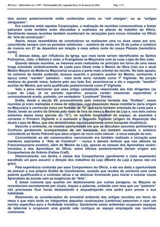 JB News – Informativo nr. 1.997 – Florianópolis (SC) segunda-feira, 21 de março de 2016 Pág. 13/22
elas seriam posteriormente então conhecidas como as “old charges”, ou as “antigas
obrigações”.
Era costume entre aquelas Corporações, a realização de reuniões comemorativas e festas
patronais onde também eram discutidos e avaliados os planos de trabalho do Ofício.
Geralmente nessas reuniões também aconteciam às recepções para novos iniciados no Ofício
da “arte da construção”.
Assim, essas assembleias de construtores se realizavam uma ou duas vezes por ano,
coincidindo sempre com os períodos solsticiais – solstício de verão em 24 de junho e solstício
de inverno em 27 de dezembro em relação à meia esfera norte do nosso Planeta (hemisfério
norte).
É dessas datas, por influência da Igreja, que mais tarde seriam identificados os Santos
Padroeiros, João, o Batista e João, o Evangelista na Maçonaria com as suas Lojas de São João.
Quando dessas reuniões, as mesmas eram realizadas no princípio em torno de uma mesa
longa orientada simbolicamente de Leste para Oeste onde o Mestre da Obra (não era o atual
Mestre Maçom da Moderna Maçonaria) ocupava a parte mais oriental do recinto. No lado oposto,
no extremo da banda ocidental, tomava assento o primeiro auxiliar do Mestre, conhecido à
época como “warden” (zelador) - mais tarde seria rotulado como 1º Vigilante. Na porção
mediana da grande mesa, todavia pelo seu lado Sul, assentava-se a ela o segundo “warden”
auxiliar do Mestre, que seria qualificado posteriormente como 2º Vigilante.
Vale a pena mencionar que essa antiga compleição relacionada aos três dirigentes (as
Luzes da Loja), já no período operativo, possuía caráter imemorial, espontâneo e
universalmente aceito, portanto, um verdadeiro “Landmark” (limite).
Então, desde o século XII, provavelmente pelo costume herdado das “Guildas”, essas
reuniões já eram realizadas à mesa de refeições, cuja disposição desse mobiliário daria origem
na Maçonaria à conhecida mesa em formato de “U” que seria também orientada de Leste para o
Oeste, tendo ao centro do Oriente pelo dado de fora da mesa o Mestre da Loja e, nos dois outros
extremos dessa mesa (pernas do “U”), no sentido longitudinal do espaço, os assentos a
noroeste o Primeiro Vigilante e a sudoeste o Segundo Vigilante (origem da disposição das
atuais Lojas de Mesa, que são denominadas equivocadamente como banquete ritualístico).
Descrito o ambiente, na mesma oportunidade em que se discutiam assuntos pertinentes à
Confraria geralmente acompanhados de um banquete, era também saudado o solstício
coincidente ao Santo Patronal que dava origem ao novo ciclo natural - a nova estação do ano.
Concomitante ao ato comemorativo mencionado era também realizada a iniciação para
membros aspirantes á “Arte de Construir” - nunca é demais lembrar que nos albores da
Francomaçonaria existiam, além do Mestre da Loja, apenas as classes dos Aprendizes recém-
iniciados e dos Aprendizes do Ofício, estes últimos posteriormente dariam origem aos
Companheiros do Grêmio (Fellow Craft).
Historicamente, era dentre a classe dos Companheiros (geralmente o mais experiente)
escolhido um para assumir a direção dos trabalhos da Loja (Mestre da Loja à época não era
grau).
Pela experiência contraída por esse Companheiro do Ofício, a ele era dada a oportunidade
de possuir a sua própria Guilda de Construtores, ocasião que recebia do senhorio uma carta
patente qualificando-o a contratar obras e se deslocar livremente para iniciar e ensinar novos
Aprendizes de acordo com as exigências da “Arte”.
É desse costume que quando em deslocamento por outras paragens, os Maçons se
reconheciam secretamente por sinais, toques e palavras, evitando com isso que um “pedreiro”
não precisasse ficar horas desbastando e esquadrejando uma pedra para provar a sua
habilidade.
Retomando as considerações do ancestral ambiente das antigas reuniões em torno da
mesa é que mais tarde os integrantes daquelas corporações (canteiros) passariam a usar um
recinto específico para a finalidade iniciática. Geralmente esses ambientes ocupavam espaços
de tabernas e ocupavam uma grande sala contígua ao espaço empregado nas reuniões
comensais.
 