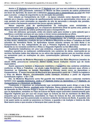 JB News – Informativo nr. 1.997 – Florianópolis (SC) segunda-feira, 21 de março de 2016 Pág. 15/22
Assim o 2º Vigilante comunicava ao 1º Vigilante que, por sua vez conferia e, se aprovada à
obra executada pelo postulante, solicitava ao Mestre da Obra aumento de salário profissional
em favor do Aprendiz. Se assim ele o obtivesse passava para a perpendicular ao nível (do nível
para o prumo) - a etapa do erguimento ou da elevação das paredes.
Com relação ao Companheiro do Craft – na época rotulado como Aprendiz Sênior - o
método era o mesmo, cujo tempo de aperfeiçoamento beirava os aproximados cinco anos, em
cujo período lhe eram ensinados os segredos da arte da aprumada e elevação das paredes,
assim como o fechamento estrutural dos arcos ogivais (góticos).
Nesse segundo ciclo de aperfeiçoamento as instruções eram ministradas e
supervisionadas pelo 1º Vigilante que, no crepúsculo doutrinário (final do quinto ano), pedia ao
Mestre da Obra aumento de salário profissional para o Companheiro.
Caso ele obtivesse aprovação, então ele estaria apto para receber a carta (placet) que o
habilitava a contratar serviços em seu nome e iniciar novos postulantes ao ofício.
É sob esse feitio que o Segundo Vigilante recebia e instruía os Aprendizes, enquanto que o
Primeiro Vigilante supervisionava e doutrinava os Companheiros, daí a tradição conservada até
os dias atuais, obedecida a tradição de que na Moderna Maçonaria os Ritos e Trabalhos do Craft
oriundos do hemisfério Norte, os Aprendizes tomam assento sempre no lado Norte e os
Companheiros no Sul, independente de que o Primeiro Vigilante se posiciona sempre no
Ocidente ou no noroeste (conforme o Rito) e o Segundo Vigilante no Sul (Meio-Dia).
Atualmente trabalhamos em uma Loja simbólica, enquanto que no passado medieval os
trabalhos operativos se realizavam cotidianamente nos canteiros de obras, reservando-se os
recintos fechados (salas das tabernas ou os adros das igrejas) apenas para as reuniões anuais
ou semestrais para as avaliações da obra, comemorações patronais e ingresso de novos
integrantes.
Com o advento da Moderna Maçonaria e o aparecimento dos Ritos Maçônicos (meados do
século XVIII), procurou-se conservar, dentre outras, essas tradições mesmo que de modo
especulativo.
Assim apareceria também a disposição mobiliária e topográfica dos canteiros simbólicos
conforme os Ritos e Trabalhos - as atuais Lojas Simbólicas - aonde exercem seus ofícios o
Venerável, os Vigilantes, as demais Dignidades e Oficiais, assim como os Aprendizes e
Companheiros. É nessa transição da Maçonaria que apareceria a partir de 1.724/25 na Inglaterra
o Grau de Mestre Maçom, sacramentado como condição iniciática a partir da segunda
Constituição inglesa - a de 1.738.
Daí, na Moderna Maçonaria como fiel guardiã das tradições usos e costumes manteria
também essa questão hierárquica, onde o 2º Vigilante instrui os Aprendizes; o 1º Vigilante, os
Companheiros e o Venerável, os Mestres.
Finalizando, é imperioso se compreender que verdadeiramente quem dirige a Loja é tão
somente o Venerável Mestre, auxiliado pelos Vigilantes. Dessa relação está o contido no Ritual
de Aprendiz do Rito Escocês Antigo e Aceito em vigência no GOB quando, dentre outros, prevê
que os Aprendizes, sentados no Topo da Coluna do Norte sejam instruídos simbolicamente pelo
Segundo Vigilante que por sua vez ocupa lugar na Coluna do Sul ao meridiano do Meio-Dia,
enquanto que os Companheiros, assentados no Topo da Coluna do Sul, são instruídos pelo
Primeiro Vigilante que fica posicionado no extremo ocidente da Coluna do Norte. A questão não
é de quem senta ou aonde se posiciona na Coluna, a questão é de tradição e história da Arte
Real assim como o que envolve a hierarquia das Luzes da Loja.
T.F.A. PEDRO JUK –
Secretário de Orientação Ritualística do GOB-PR
Out/2015
jukirm@hotmail.com –
 