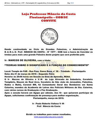 JB News – Informativo nr. 1.997 – Florianópolis (SC) segunda-feira, 21 de março de 2016 Pág. 19/22
Loja Professor Mâncio da Costa
Florianópolis – GOB/SC
CONVITE
Dando continuidade ao Ciclo de Grandes Palestras, a Administração da
B∴A∴R∴L∴S∴ Prof∴ MÂNCIO DA COSTA – N° 1977 - GOB tem a honra de Convidar os
Irmãos para mais uma grande Palestra deste projeto que será proferida pelo
Ir∴ MARCOS DE OLIVEIRA, com o título:
“TEORIAS SOBRE O SIGNIFICADO E A FUNÇÃO DO CONHECIMENTO”
Local: Templo da FAR - Rua Pres. Gama Rosa, n° 36 – Trindade – Florianópolis
Data: dia 21 de março de 2016 – Segunda- Feira
Horário: às 20:00 horas em Sessão no Grau de Aprendiz, REAA.
O Ir∴ Marcos de Oliveira é V∴M∴ da Loja Alvorada da Sabedoria, Cavaleiro
Templário, Maçom do Real Arco, Cavaleiro de São João de Jerusalém, Palestina,
Rodes e Malta, Coronel BM, foi Comandante Geral dos Bombeiros em Santa
Catarina, membro da Academia de Letras dos Policiais Militares de Sta. Catarina,
com vários cursos de Graduação e Pós Graduação.
Após a sessão haverá um Ágape por adesão. Aos IIr∴ que quiserem participar do
Ágape, solicitamos confirmação de presença para melhor organização.
Florianópolis, março de 2016.
Ir∴ Paulo Roberto Velloso V∴M∴
Prof∴ Mâncio da Costa
Dividir os trabalhos para somar resultados.
www.manciodacosta.mvu.com.br
 