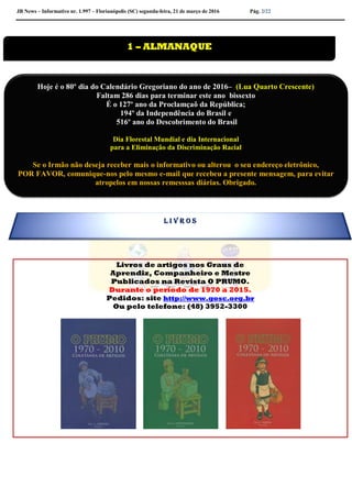 JB News – Informativo nr. 1.997 – Florianópolis (SC) segunda-feira, 21 de março de 2016 Pág. 2/22
Livros de artigos nos Graus de
Aprendiz, Companheiro e Mestre
Publicados na Revista O PRUMO.
Durante o período de 1970 a 2015.
Pedidos: site http://www.gosc.org.br
Ou pelo telefone: (48) 3952-3300


1 – ALMANAQUE
Hoje é o 80º dia do Calendário Gregoriano do ano de 2016– (Lua Quarto Crescente)
Faltam 286 dias para terminar este ano bissexto
É o 127º ano da Proclamçaõ da República;
194º da Independência do Brasil e
516º ano do Descobrimento do Brasil
Dia Florestal Mundial e dia Internacional
para a Eliminação da Discriminação Racial
Se o Irmão não deseja receber mais o informativo ou alterou o seu endereço eletrônico,
POR FAVOR, comunique-nos pelo mesmo e-mail que recebeu a presente mensagem, para evitar
atropelos em nossas remesssas diárias. Obrigado.
Colabore conosco para evitar problemas na emissão de nossas mala direta diária.
L I V R O S
 