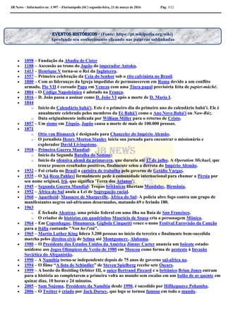 JB News – Informativo nr. 1.997 – Florianópolis (SC) segunda-feira, 21 de março de 2016 Pág. 3/22
 1098 – Fundação da Abadia de Cister
 1188 – Ascensão ao trono do Japão do imperador Antoku.
 1413 – Henrique V torna-se o Rei da Inglaterra.
 1557 – Primeira celebração da Ceia do Senhor sob o rito calvinista no Brasil.
 1800 – Com as lideranças da Igreja impedidas de permanecerem em Roma devido a um conflito
armado, Pio VII é coroado Papa em Veneza com uma Tiara papal provisória feita de papier-mâché.
 1804 – O Código Napoleônico é adotado na França.
 1816 – D. João passa a assinar como D. João VI após a morte de D. Maria I.
 1844
o Início do Calendário bahá'í. Este é o primeiro dia do primeiro ano do calendário bahá'í. Ele é
anualmente celebrado pelos membros da Fé Bahá'í como o Ano Novo Bahá'í ou Naw-Rúz.
o Data originalmente indicada por William Miller para o retorno de Cristo.
 1857 – Um sismo em Tóquio, Japão causa a morte de mais de 100.000 pessoas.
 1871
o Otto von Bismarck é designado para Chanceler do Império Alemão.
o O jornalista Henry Morton Stanley inicia sua jornada para encontrar o missionário e
explorador David Livingstone.
 1918 – Primeira Guerra Mundial:
o Início da Segunda Batalha do Somme;
o Início da ofensiva alemã da primavera, que duraria até 17 de julho. A Operation Michael, que
trouxe poucos resultados positivos, finalmente selou a derrota do Império Alemão.
 1932 – Foi criada no Brasil a carteira de trabalho pelo governo de Getúlio Vargas.
 1935 – O Xá Reza Pahlavi formalmente pede à comunidade internacional para chamar a Pérsia por
seu nome original, Irã, que significa 'Terra dos Arianos';
 1945 – Segunda Guerra Mundial: Tropas britânicas libertam Mandalay, Birmânia.
 1952 – África do Sul anula a Lei de Segregação racial.
 1960 – Apartheid: Massacre de Sharpeville, África do Sul: A polícia abre fogo contra um grupo de
manifestantes negros sul-africanos desarmados, matando 69 e ferindo 180.
 1963
o É fechada Alcatraz, uma prisão federal em uma ilha na Baía de San Francisco.
o O criador de histórias em quadrinhos Maurício de Sousa cria a personagem Mônica.
 1964 – Em Copenhague, Dinamarca, Gigliola Cinquetti vence o nono Festival Eurovisão da Canção
para a Itália cantando "Non ho l'età".
 1965 – Martin Luther King lidera 3.200 pessoas no início da terceira e finalmente bem-sucedida
marcha pelos direitos civis de Selma até Montgomery, Alabama.
 1980 – O Presidente dos Estados Unidos da América Jimmy Carter anuncia um boicote estado-
unidense aos Jogos Olímpicos de Verão de 1980 em Moscou como forma de protesto à Invasão
Soviética do Afeganistão.
 1990 – A Namíbia torna-se independente depois de 75 anos de governo sul-africa no.
 1994 – O filme “A lista de Schindler” de Steven Spielberg recebe sete Óscars.
 1999 – A bordo do Breitling Orbiter III, o suíço Bertrand Piccard e o britânico Brian Jones entram
para a história ao completarem a primeira volta ao mundo sem escalas em um balão de ar quente em
quinze dias, 10 horas e 24 minutos.
 2005 – Sam Nujoma, Presidente da Namíbia desde 1990, é sucedido por Hifikepunye Pohamba.
 2006 – O Twitter é criado por Jack Dorsey, que logo se tornou famoso em todo o mundo.
Eventos históricos - (Fonte: https://pt.wikipedia.org/wiki)
Aprofunde seu conhecimento clicando nas palavras sublinhadas
 