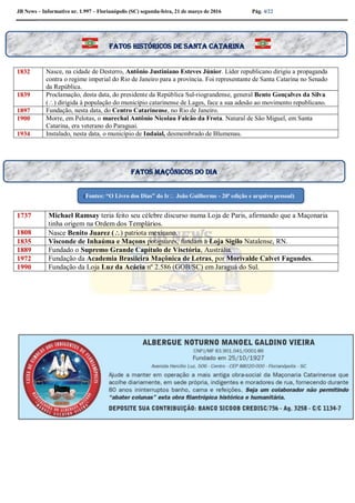 JB News – Informativo nr. 1.997 – Florianópolis (SC) segunda-feira, 21 de março de 2016 Pág. 4/22
1832 Nasce, na cidade de Desterro, Antônio Justiniano Esteves Júnior. Líder republicano dirigiu a propaganda
contra o regime imperial do Rio de Janeiro para a província. Foi representante de Santa Catarina no Senado
da República.
1839 Proclamação, desta data, do presidente da República Sul-riograndense, general Bento Gonçalves da Silva
() dirigida à população do município catarinense de Lages, face a sua adesão ao movimento republicano.
1897 Fundação, nesta data, do Centro Catarinense, no Rio de Janeiro.
1900 Morre, em Pelotas, o marechal Antônio Nicolau Falcão da Frota. Natural de São Miguel, em Santa
Catarina, era veterano do Paraguai.
1934 Instalado, nesta data, o município de Indaial, desmembrado de Blumenau.
1737 Michael Ramsay teria feito seu célebre discurso numa Loja de Paris, afirmando que a Maçonaria
tinha origem na Ordem dos Templários.
1808 Nasce Benito Juarez () patriota mexicano.
1835 Visconde de Inhaúma e Maçons potiguares, fundam a Loja Sigilo Natalense, RN.
1889 Fundado o Supremo Grande Capítulo de Visctória, Austrália.
1972 Fundação da Academia Brasileira Maçônica de Letras, por Morivalde Calvet Fagundes.
1990 Fundação da Loja Luz da Acácia nº 2.586 (GOB/SC) em Jaraguá do Sul.
Fatos históricos de santa Catarina
Fatos maçônicos do dia
(Fontes: “O Livro dos Dias” do Ir João Guilherme - 20ª edição e arquivo pessoal)
 