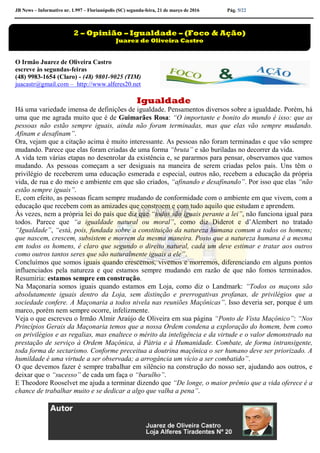 JB News – Informativo nr. 1.997 – Florianópolis (SC) segunda-feira, 21 de março de 2016 Pág. 5/22
O Irmão Juarez de Oliveira Castro
escreve às segundas-feiras
(48) 9983-1654 (Claro) - (48) 9801-9025 (TIM)
juacastr@gmail.com – http://www.alferes20.net
Igualdade
Há uma variedade imensa de definições de igualdade. Pensamentos diversos sobre a igualdade. Porém, há
uma que me agrada muito que é de Guimarães Rosa: “O importante e bonito do mundo é isso: que as
pessoas não estão sempre iguais, ainda não foram terminadas, mas que elas vão sempre mudando.
Afinam e desafinam”.
Ora, vejam que a citação acima é muito interessante. As pessoas não foram terminadas e que vão sempre
mudando. Parece que elas foram criadas de uma forma “bruta” e são buriladas no decorrer da vida.
A vida tem várias etapas no desenrolar da existência e, se pararmos para pensar, observamos que vamos
mudando. As pessoas começam a ser desiguais na maneira de serem criadas pelos pais. Uns têm o
privilégio de receberem uma educação esmerada e especial, outros não, recebem a educação da própria
vida, de rua e do meio e ambiente em que são criados, “afinando e desafinando”. Por isso que elas “não
estão sempre iguais”.
E, com efeito, as pessoas ficam sempre mudando de conformidade com o ambiente em que vivem, com a
educação que recebem com as amizades que constroem e com tudo aquilo que estudam e aprendem.
Às vezes, nem a própria lei do país que diz que “todos são iguais perante a lei”, não funciona igual para
todos. Parece que “a igualdade natural ou moral”, como diz Diderot e d’Alembert no tratado
“Igualdade”, “está, pois, fundada sobre a constituição da natureza humana comum a todos os homens;
que nascem, crescem, subsistem e morrem da mesma maneira. Posto que a natureza humana é a mesma
em todos os homens, é claro que segundo o direito natural, cada um deve estimar e tratar aos outros
como outros tantos seres que são naturalmente iguais a ele”.
Concluímos que somos iguais quando crescemos, vivemos e morremos, diferenciando em alguns pontos
influenciados pela natureza e que estamos sempre mudando em razão de que não fomos terminados.
Resumiria: estamos sempre em construção.
Na Maçonaria somos iguais quando estamos em Loja, como diz o Landmark: “Todos os maçons são
absolutamente iguais dentro da Loja, sem distinção e prerrogativas profanas, de privilégios que a
sociedade confere. A Maçonaria a todos nivela nas reuniões Maçônicas”. Isso deveria ser, porque é um
marco, porém nem sempre ocorre, infelizmente.
Veja o que escreveu o Irmão Almir Araújo de Oliveira em sua página “Ponto de Vista Maçônico”: “Nos
Princípios Gerais da Maçonaria temos que a nossa Ordem condena a exploração do homem, bem como
os privilégios e as regalias, mas enaltece o mérito da inteligência e da virtude e o valor demonstrado na
prestação de serviço à Ordem Maçônica, à Pátria e à Humanidade. Combate, de forma intransigente,
toda forma de sectarismo. Conforme preceitua a doutrina maçônica o ser humano deve ser priorizado. A
humildade é uma virtude a ser observada; a arrogância um vício a ser combatido”.
O que devemos fazer é sempre trabalhar em silêncio na construção do nosso ser, ajudando aos outros, e
deixar que o “sucesso” de cada um faça o “barulho”.
E Theodore Rooselvet me ajuda a terminar dizendo que “De longe, o maior prêmio que a vida oferece é a
chance de trabalhar muito e se dedicar a algo que valha a pena”.
2 – Opinião – Igualdade – (Foco & Ação)
Juarez de Oliveira Castro
 