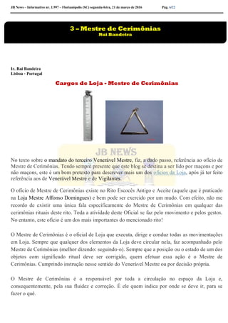 JB News – Informativo nr. 1.997 – Florianópolis (SC) segunda-feira, 21 de março de 2016 Pág. 6/22
Ir. Rui Bandeira
Lisboa - Portugal
Cargos de Loja - Mestre de Cerimônias
No texto sobre o mandato do terceiro Venerável Mestre, fiz, a dado passo, referência ao ofício de
Mestre de Cerimônias. Tendo sempre presente que este blog se destina a ser lido por maçons e por
não maçons, este é um bom pretexto para descrever mais um dos ofícios da Loja, após já ter feito
referência aos de Venerável Mestre e de Vigilantes.
O ofício de Mestre de Cerimônias existe no Rito Escocês Antigo e Aceite (aquele que é praticado
na Loja Mestre Affonso Domingues) e bem pode ser exercido por um mudo. Com efeito, não me
recordo de existir uma única fala especificamente do Mestre de Cerimônias em qualquer das
cerimônias rituais deste rito. Toda a atividade deste Oficial se faz pelo movimento e pelos gestos.
No entanto, este ofício é um dos mais importantes do mencionado rito!
O Mestre de Cerimônias é o oficial de Loja que executa, dirige e conduz todas as movimentações
em Loja. Sempre que qualquer dos elementos da Loja deve circular nela, faz acompanhado pelo
Mestre de Cerimônias (melhor dizendo: seguindo-o). Sempre que a posição ou o estado de um dos
objetos com significado ritual deve ser corrigido, quem efetuar essa ação é o Mestre de
Cerimônias. Cumprindo instrução nesse sentido do Venerável Mestre ou por decisão própria.
O Mestre de Cerimônias é o responsável por toda a circulação no espaço da Loja e,
consequentemente, pela sua fluidez e correção. É ele quem indica por onde se deve ir, para se
fazer o quê.
3 – Mestre de Cerimônias
Rui Bandeira
 
