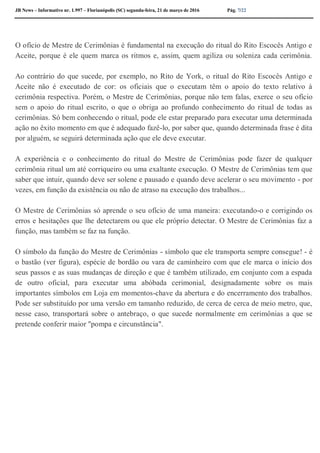 JB News – Informativo nr. 1.997 – Florianópolis (SC) segunda-feira, 21 de março de 2016 Pág. 7/22
O ofício de Mestre de Cerimônias é fundamental na execução do ritual do Rito Escocês Antigo e
Aceite, porque é ele quem marca os ritmos e, assim, quem agiliza ou soleniza cada cerimônia.
Ao contrário do que sucede, por exemplo, no Rito de York, o ritual do Rito Escocês Antigo e
Aceite não é executado de cor: os oficiais que o executam têm o apoio do texto relativo à
cerimônia respectiva. Porém, o Mestre de Cerimônias, porque não tem falas, exerce o seu ofício
sem o apoio do ritual escrito, o que o obriga ao profundo conhecimento do ritual de todas as
cerimônias. Só bem conhecendo o ritual, pode ele estar preparado para executar uma determinada
ação no êxito momento em que é adequado fazê-lo, por saber que, quando determinada frase é dita
por alguém, se seguirá determinada ação que ele deve executar.
A experiência e o conhecimento do ritual do Mestre de Cerimônias pode fazer de qualquer
cerimônia ritual um até corriqueiro ou uma exaltante execução. O Mestre de Cerimônias tem que
saber que intuir, quando deve ser solene e pausado e quando deve acelerar o seu movimento - por
vezes, em função da existência ou não de atraso na execução dos trabalhos...
O Mestre de Cerimônias só aprende o seu ofício de uma maneira: executando-o e corrigindo os
erros e hesitações que lhe detectarem ou que ele próprio detectar. O Mestre de Cerimônias faz a
função, mas também se faz na função.
O símbolo da função do Mestre de Cerimônias - símbolo que ele transporta sempre consegue! - é
o bastão (ver figura), espécie de bordão ou vara de caminheiro com que ele marca o início dos
seus passos e as suas mudanças de direção e que é também utilizado, em conjunto com a espada
de outro oficial, para executar uma abóbada cerimonial, designadamente sobre os mais
importantes símbolos em Loja em momentos-chave da abertura e do encerramento dos trabalhos.
Pode ser substituído por uma versão em tamanho reduzido, de cerca de cerca de meio metro, que,
nesse caso, transportará sobre o antebraço, o que sucede normalmente em cerimônias a que se
pretende conferir maior "pompa e circunstância".
 