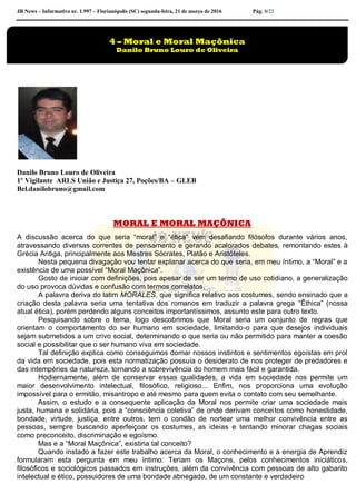 JB News – Informativo nr. 1.997 – Florianópolis (SC) segunda-feira, 21 de março de 2016 Pág. 8/22
Danilo Bruno Louro de Oliveira
1º Vigilante ARLS União e Justiça 27, Poções/BA – GLEB
Bel.danilobruno@gmail.com
MORAL E MORAL MAÇÔNICA
A discussão acerca do que seria “moral” e “ética” vem desafiando filósofos durante vários anos,
atravessando diversas correntes de pensamento e gerando acalorados debates, remontando estes à
Grécia Antiga, principalmente aos Mestres Sócrates, Platão e Aristóteles.
Nesta pequena divagação vou tentar explanar acerca do que seria, em meu íntimo, a “Moral” e a
existência de uma possível “Moral Maçônica”.
Gosto de iniciar com definições, pois apesar de ser um termo de uso cotidiano, a generalização
do uso provoca dúvidas e confusão com termos correlatos.
A palavra deriva do latim MORALES, que significa relativo aos costumes, sendo ensinado que a
criação desta palavra seria uma tentativa dos romanos em traduzir a palavra grega “Êthica” (nossa
atual ética), porém perdendo alguns conceitos importantíssimos, assunto este para outro texto.
Pesquisando sobre o tema, logo descobrimos que Moral seria um conjunto de regras que
orientam o comportamento do ser humano em sociedade, limitando-o para que desejos individuais
sejam submetidos a um crivo social, determinando o que seria ou não permitido para manter a coesão
social e possibilitar que o ser humano viva em sociedade.
Tal definição explica como conseguimos domar nossos instintos e sentimentos egoístas em prol
da vida em sociedade, pois esta normatização possuía o desiderato de nos proteger de predadores e
das intempéries da natureza, tornando a sobrevivência do homem mais fácil e garantida.
Hodiernamente, além de conservar essas qualidades, a vida em sociedade nos permite um
maior desenvolvimento intelectual, filosófico, religioso... Enfim, nos proporciona uma evolução
impossível para o ermitão, misantropo e até mesmo para quem evita o contato com seu semelhante.
Assim, o estudo e a consequente aplicação da Moral nos permite criar uma sociedade mais
justa, humana e solidária, pois a “consciência coletiva” de onde derivam conceitos como honestidade,
bondade, virtude, justiça, entre outros, tem o condão de nortear uma melhor convivência entre as
pessoas, sempre buscando aperfeiçoar os costumes, as ideias e tentando minorar chagas sociais
como preconceito, discriminação e egoísmo.
Mas e a “Moral Maçônica”, existiria tal conceito?
Quando instado a fazer este trabalho acerca da Moral, o conhecimento e a energia de Aprendiz
formularam esta pergunta em meu íntimo: Teriam os Maçons, pelos conhecimentos iniciáticos,
filosóficos e sociológicos passados em instruções, além da convivência com pessoas de alto gabarito
intelectual e ético, possuidores de uma bondade abnegada, de um constante e verdadeiro
4 – Moral e Moral Maçônica
Danilo Bruno Louro de Oliveira
 