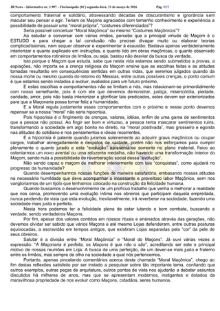 JB News – Informativo nr. 1.997 – Florianópolis (SC) segunda-feira, 21 de março de 2016 Pág. 9/22
comportamento fraternal e solidário, atravessando décadas de obscurantismo e ignorância sem
macular seu pensar e agir. Teriam os Maçons agraciados com tamanho conhecimento e experiência a
possibilidade de possuir uma “moral própria”, “costumes diferenciados”?
Seria possível conceituar “Moral Maçônica” ou mesmo “Costumes Maçônicos”?
Ao estudar e conversar com vários irmãos, percebo que a principal virtude do Maçom é o
ESTUDO e para chegar a tal conclusão não precisei divagar muito ou elaborar teorias
complicadíssimas, nem sequer observar e experimentar à exaustão. Bastava apenas verdadeiramente
interiorizar o quanto explicado em instruções, o quanto lido em obras maçônicas, o quanto observado
em comportamentos rotineiros de Irmãos, ou seja, bastou não desviar da busca da verdade.
Isto porque o Maçom que estuda, sabe que nesta vida estamos sendo submetidos a provas, a
expiações, não importa se a crença religiosa do Maçom ensine que as escolhas feitas e as atitudes
tomadas resultarão em consequências sentidas em outras vidas, que seremos julgados quando da
nossa morte ou mesmo quando do retorno do Messias, entre outras possíveis crenças, o ponto comum
é que estamos sendo instados a evoluir, avaliados para um futuro próximo.
E estas escolhas e comportamentos não se limitam a nós, mas relacionam-se primordialmente
com nosso semelhante, pois é com ele que devemos demonstrar, justiça, misericórdia, piedade,
caridade, amor, pois não basta interiorizar e glorificar tais predicados, estes devem ser exteriorizados
para que a Maçonaria possa tornar feliz a humanidade.
E a Moral regula justamente esses comportamentos com o próximo e nesse ponto devemos
repensar se a nossa “moral” não seria hipocrisia.
Pois hipocrisia é o fingimento de crenças, valores, idéias, enfim de uma gama de sentimentos
que a pessoa não possui. Ao fingir ser bom e virtuoso, a pessoa tenta mascarar sentimentos ruins,
transformando a sociedade em algo bonito no direito, na “moral positivada”, mas grosseiro e egoísta
nas atitudes do cotidiano e nos pensamentos e ideias recorrentes.
E a hipocrisia é patente quando juramos solenemente ao adquirir graus maçônicos ou ocupar
cargos, trabalhar abnegadamente e despidos de vaidade, porém não nos esforçamos para cumprir
plenamente o quanto jurado e esta “evolução” apresenta-se somente no plano material, físico ao
ostentarmos um novo avental ou uma reluzente medalha, não havendo uma transformação interior do
Maçom, sendo nula a possibilidade de reverberação social dessa “evolução”.
Não sendo capaz o maçom de melhorar interiormente com tais “conquistas”, como ajudará no
progresso da humanidade?
Quando desempenharmos nossas funções de maneira satisfatória, embasando nossas atitudes
na necessária humildade que deve acompanhar o incessante e proveitoso labor Maçônico, sem nos
vangloriarmos de um tijolo que tenhamos colocado na construção da felicidade humana.
Quando buscamos o desenvolvimento de um profícuo trabalho que venha a melhorar a realidade
que nos cerca, promovendo uma evolução íntima nos obreiros que participam daquela empreitada,
nunca perdendo de vista que esta evolução, inevitavelmente, irá reverberar na sociedade, fazendo uma
sociedade mais justa e perfeita.
Nesta hora podemos ter a felicidade plena de estar lutando o bom combate, buscando a
verdade, sendo verdadeiros Maçons.
Por fim, apesar dos valores contidos em nossos rituais e ensinados através das gerações, não
devemos olvidar ser sabido que vários Maçons e até mesmo Lojas defenderam, entre outras posturas
equivocadas, a escravidão em tempos antigos, que existiram Lojas separadas pela “cor” da pele de
seus obreiros.
Salutar é a divisão entre “Moral Maçônica” e “Moral do Maçons”. Já ouvi várias vezes a
expressão: “A Maçonaria é perfeita, os Maçons é que não o são”, acreditando ser este o principal
motivo de nossas reuniões em Loja: A busca de uma perfeição, de um dever-se mais justo e fraterno
entre os Irmãos, mas sempre de olho na sociedade a qual nós pertencemos.
Portanto, apenas pincelando comentários acerca desta chamada “Moral Maçônica”, chego ao
fim destas reflexões satisfeito por ser instado a pesquisar sobre tão importante tema, confiando que
outros exemplos, outras peças de arquitetura, outros pontos de vista nos ajudarão a debater assuntos
discutidos há milhares de anos, mas que se apresentam modernos, instigantes e dotados da
maravilhosa propriedade de nos evoluir como Maçons, cidadãos, seres humanos.
 