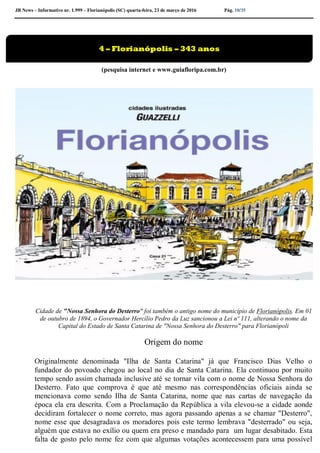 JB News – Informativo nr. 1.999 – Florianópolis (SC) quarta-feira, 23 de março de 2016 Pág. 10/35
(pesquisa internet e www.guiafloripa.com.br)
Cidade de "Nossa Senhora do Desterro" foi também o antigo nome do município de Florianópolis. Em 01
de outubro de 1894, o Governador Hercílio Pedro da Luz sancionou a Lei nº 111, alterando o nome da
Capital do Estado de Santa Catarina de "Nossa Senhora do Desterro" para Florianópoli
Origem do nome
Originalmente denominada "Ilha de Santa Catarina" já que Francisco Dias Velho o
fundador do povoado chegou ao local no dia de Santa Catarina. Ela continuou por muito
tempo sendo assim chamada inclusive até se tornar vila com o nome de Nossa Senhora do
Desterro. Fato que comprova é que até mesmo nas correspondências oficiais ainda se
mencionava como sendo Ilha de Santa Catarina, nome que nas cartas de navegação da
época ela era descrita. Com a Proclamação da República a vila elevou-se a cidade aonde
decidiram fortalecer o nome correto, mas agora passando apenas a se chamar "Desterro",
nome esse que desagradava os moradores pois este termo lembrava "desterrado" ou seja,
alguém que estava no exílio ou quem era preso e mandado para um lugar desabitado. Esta
falta de gosto pelo nome fez com que algumas votações acontecessem para uma possível
4 – Florianópolis – 343 anos
 