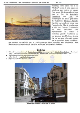 JB News – Informativo nr. 1.999 – Florianópolis (SC) quarta-feira, 23 de março de 2016 Pág. 11/35
mudança, uma delas foi a de
"Ondina" nome de uma deusa da
mitologia que protege os mares.
Este nome foi descartado até que
com o fim da Revolução
Federalista, em 1894, em
homenagem ao então presidente
da República Floriano Peixoto,
Hercílio Luz mudou o nome para
Florianópolis. Mas é preciso que
se diga que Floriano Peixoto não
era uma autoridade com
popularidade na cidade e
enfrentou grande resistência de
seu governo em Desterro, ja que
ela era um dos principais pontos
que se opunham a este presidente,
que mandou um exército para a cidade para que fosse derrubada esta resistência. Deste
nome deriva o apelido Floripa, pelo qual a cidade é amplamente conhecida.
Símbolos
 O hino do município é a canção Rancho de Amor à Ilha, composta pelo poeta Cláudio Alvim Barbosa, o Zininho, em
1965. A canção foi oficializada como hino em 1968. Ao final desta edição ouça o Rancho de Amor à Ilha.
 A árvore símbolo de Florianópolis é o Guarapuvu.
 A flor símbolo é a orquídea Laelia purpurata
 O pássaro é o Martim Pescador Verde.
Rua Felipe Schimidt – no coração da cidade
 