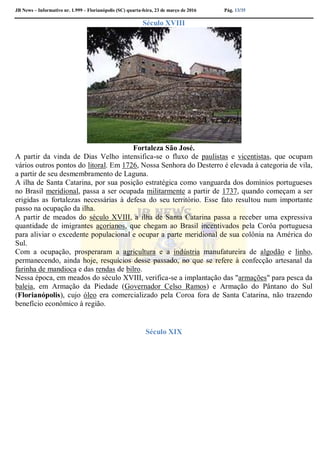 JB News – Informativo nr. 1.999 – Florianópolis (SC) quarta-feira, 23 de março de 2016 Pág. 13/35
Século XVIII
Fortaleza São José.
A partir da vinda de Dias Velho intensifica-se o fluxo de paulistas e vicentistas, que ocupam
vários outros pontos do litoral. Em 1726, Nossa Senhora do Desterro é elevada à categoria de vila,
a partir de seu desmembramento de Laguna.
A ilha de Santa Catarina, por sua posição estratégica como vanguarda dos domínios portugueses
no Brasil meridional, passa a ser ocupada militarmente a partir de 1737, quando começam a ser
erigidas as fortalezas necessárias à defesa do seu território. Esse fato resultou num importante
passo na ocupação da ilha.
A partir de meados do século XVIII, a ilha de Santa Catarina passa a receber uma expressiva
quantidade de imigrantes açorianos, que chegam ao Brasil incentivados pela Corôa portuguesa
para aliviar o excedente populacional e ocupar a parte meridional de sua colônia na América do
Sul.
Com a ocupação, prosperaram a agricultura e a indústria manufatureira de algodão e linho,
permanecendo, ainda hoje, resquícios desse passado, no que se refere à confecção artesanal da
farinha de mandioca e das rendas de bilro.
Nessa época, em meados do século XVIII, verifica-se a implantação das "armações" para pesca da
baleia, em Armação da Piedade (Governador Celso Ramos) e Armação do Pântano do Sul
(Florianópolis), cujo óleo era comercializado pela Coroa fora de Santa Catarina, não trazendo
benefício econômico à região.
Século XIX
 