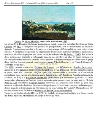 JB News – Informativo nr. 1.999 – Florianópolis (SC) quarta-feira, 23 de março de 2016 Pág. 14/35
Quadro de Victor Meirelles mostrando a cidade em 1847
No século XIX, Desterro foi elevada à categoria de cidade; tornou-se capital da Província de Santa
Catarina em 1823 e inaugurou um período de prosperidade, com o investimento de recursos
federais. Projetaram-se a melhoria do porto e a construção de edifícios públicos, entre outras obras
urbanas. A modernização política e a organização de atividades culturais também se destacaram,
marcando inclusive os preparativos para a recepção ao Imperador D. Pedro II (1845). Em outubro
desse mesmo ano, ancorada a embarcação imperial nos arredores da ilha, D. Pedro permaneceu
em solo catarinense por quase um mês. Nesse período, o Imperador dirigiu-se várias vezes à Igreja
(hoje Catedral Arquidiocesana), passeou pelas ruas da Vila do Desterro e, na "Casa de Governo",
concedeu "beija-mão".
Em 1891, quando o marechal Deodoro da Fonseca, por influência da Revolta da Armada,
renunciou à presidência da recém-instituída república, o vice-presidente Floriano Peixoto assumiu
o poder, mas não convocou eleições após isso, contrariando o prescrito na Constituição
promulgada neste mesmo ano, fato que gerou duas revoltas: a 2ª Revolta da Armada (originária da
Marinha, no Rio) e a Revolução Federalista (patrocinada por fazendeiros gaúchos). As duas
insurreições chegaram ao Desterro com o apoio dos catarinenses, entre os quais esteve Elesbão
Pinto da Luz. Entretanto, Floriano Peixoto conteve-as ao aprisionar seus líderes e, com isso,
restaram no domínio da cidade tão-somente simpatizantes do presidente, que, em sua homenagem,
deram à capital a denominação de Florianópolis, ou seja, "cidade de Floriano". Os revoltosos, por
sua vez, vieram a ser fuzilados na Fortaleza de Santa Cruz de Anhatomirim.
Também, no final do século XIX, em 1898, foi fundado um importante colégio pela Congregação
das Irmãs da Divina Providência, o Colégio Coração de Jesus.
 