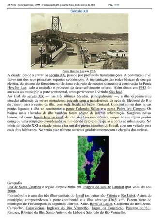 JB News – Informativo nr. 1.999 – Florianópolis (SC) quarta-feira, 23 de março de 2016 Pág. 15/35
Século XX
Ponte Hercílio Luz em 1935.
A cidade, desde o entrar do século XX, passou por profundas transformações. A construção civil
fez-se um dos seus principais suportes econômicos. A implantação das redes básicas de energia
elétrica, do sistema de fornecimento de água e da rede de esgotos somou-se à construção da Ponte
Hercílio Luz, tudo a assinalar o processo de desenvolvimento urbano. Além disso, em 1943 foi
anexada ao município a parte continental, antes pertencente à vizinha São José.
Ao final do século XX — nas três últimas décadas, principalmente —, a ilha experimentou
singular afluência de novos moradores, iniciada com a transferência da sede da Eletrosul do Rio
de Janeiro para o centro da ilha, com sede fixada no bairro Pantanal. Construíram-se duas novas
pontes ligando a ilha ao continente: a ponte Colombo Salles e a ponte Pedro Ivo Campos. Os
bairros mais afastados da ilha também foram objeto de intensa urbanização. Surgiram novos
bairros, tal como Jurerê Internacional, de alto nível socioeconômico, enquanto em alguns pontos
começou uma ocupação desordenada, sem o devido zelo com respeito a obras de urbanização. No
início do século XXI a cidade passa a ter um dos piores trânsitos do Brasil, com um veículo para
cada dois habitantes. No verão esse número aumenta gradativamente com a chegada dos turistas.
Geografia
Ilha de Santa Catarina e região circunvizinha em imagem do satélite Landsat (por volta do ano
2000).
Florianópolis é uma das três ilhas-capitais do Brasil (as outras são Vitória e São Luís). A área do
município, compreendendo a parte continental e a ilha, abrange 436,5 km². Fazem parte do
município de Florianópolis os seguintes distritos: Sede, Barra da Lagoa, Cachoeira do Bom Jesus,
Campeche, Canasvieiras, Ingleses do Rio Vermelho, Lagoa da Conceição, Pântano do Sul,
Ratones, Ribeirão da Ilha, Santo Antônio de Lisboa e São João do Rio Vermelho.
 