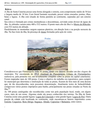 JB News – Informativo nr. 1.999 – Florianópolis (SC) quarta-feira, 23 de março de 2016 Pág. 16/35
Relevo
A ilha de Santa Catarina possui uma forma alongada e estreita, com comprimento médio de 54 km
e largura media de 18 km. Com litoral bastante recortado, possui várias enseadas, pontas, ilhas,
baías e lagoas. A ilha está situada de forma paralela ao continente, separadas por um estreito
canal.
Seu relevo é formado por cristas montanhosas e descontínuas, servindo como divisor de águas da
ilha. As altitudes variam entre 400 e 532 metros. O ponto mais alto da ilha é o Morro do Ribeirão,
com 532 metros de altitude.
Paralelamente às montanhas surgem esparsas planícies, em direção leste e na porção noroeste da
ilha. Na face leste da ilha, há presença de dunas formadas pela ação do vento.
Praias
Considerava-se que Florianópolis tinha 42 praias, sendo este durante décadas um dos slogans do
município. Por encomenda do IPUF (Instituto de Planejamento Urbano de Florianópolis),
realizou-se, pela primeira vez, um levantamento completo sobre as praias da capital catarinense.
Foram mapeadas mais de 100 praias. Como o objetivo do trabalho era toponímico, para cumprir
lei municipal que determina a sinalização de todas as praias, ficaram de fora mais de uma dezena
que, de tão desconhecidas, nem possuíam denominação. Atualmente testes de balneabilidade
comprovam vários pontos impróprios para banho, principalmente nas praias situadas ao Norte da
Ilha.[7]
As 100 praias catalogadas são reconhecidas como tais pela população local, tendo, em alguns
casos, mais de um nome. Algumas ainda são pouco conhecidas dos turistas. Na Ilha de Santa
Catarina existe uma grande laguna: Lagoa da Conceição e uma grande lagoa: Lagoa do Peri. Outra
porção da cidade está localizada no continente, onde encontram-se bairros importantes como
Estreito, Coqueiros, Bom Abrigo, Itaguaçu, Abraão, Capoeiras e Balneário, entre outros.
.
 