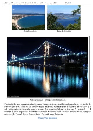 JB News – Informativo nr. 1.999 – Florianópolis (SC) quarta-feira, 23 de março de 2016 Pág. 17/35
Praia dos Ingleses Lagoa da Conceição
Ponte Hercílio Luz, o principal símbolo da cidade.
Florianópolis tem sua economia alicerçada basicamente nas atividades do comércio, prestação de
serviços públicos, indústria de transformação e turismo. Ultimamente, a indústria do vestuário e a
informática vêm-se tornando também setores de excepcional desenvolvimento. A construção civil
também é outra importante atividade econômica da cidade, com destaque para as praias da região
norte da ilha (Jurerê, Jurerê Internacional, Canasvieiras e Ingleses).
Praça XV de Novembro
 