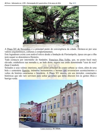 JB News – Informativo nr. 1.999 – Florianópolis (SC) quarta-feira, 23 de março de 2016 Pág. 18/35
A Praça XV de Novembro é o principal ponto de convergência da cidade. Destaca-se por seus
valores arquitetônicos, culturais e comportamentais.
Este logradouro existe com notável relevo desde a fundação de Florianópolis, época em que a ilha
nem sequer se denominava Desterro.
Tudo começou por intermédio do fundador, Francisco Dias Velho, que, no ponto local mais
elevado, estabeleceu sua moradia e, ao lado desta, ergueu sua então denominada "casa de reza"
(hoje Catedral).
Somados a seus valores interiores, neste ponto principal do centro urbano se vêem, além de uma
bela e centenária figueira, inúmeros monumentos e hermas que reverenciam acontecimentos e
vultos da história catarinense e brasileira. A Praça XV mostra, em seu derredor, construções
históricas que não raro serviram para sediar governos que delas ditavam leis às gentes ilhoa e
barriga-verde.
Centro histórico da cidade.
 