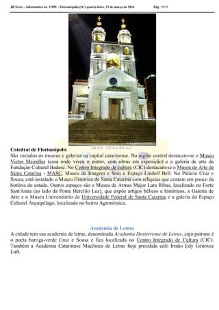 JB News – Informativo nr. 1.999 – Florianópolis (SC) quarta-feira, 23 de março de 2016 Pág. 19/35
Catedral de Florianópolis
São variados os museus e galerias na capital catarinense. Na região central destacam-se o Museu
Victor Meirelles (casa onde viveu o pintor, com obras em exposição) e a galeria de arte da
Fundação Cultural Badesc. No Centro Integrado de cultura (CIC) destacam-se o Museu de Arte de
Santa Catarina - MASC, Museu da Imagem e Som e Espaço Lindolf Bell. No Palácio Cruz e
Souza, está instalado o Museu Histórico de Santa Catarina com relíquias que contam um pouco da
história do estado. Outros espaços são o Museu de Armas Major Lara Ribas, localizado no Forte
Sant'Anna (ao lado da Ponte Hercílio Luz), que expõe artigos bélicos e históricos, a Galeria de
Arte e o Museu Universitário da Universidade Federal de Santa Catarina e a galeria do Espaço
Cultural Arquipélago, localizado no bairro Agronômica.
Academia de Letras
A cidade tem sua academia de letras, denominada Academia Desterrense de Letras, cujo patrono é
o poeta barriga-verde Cruz e Sousa e fica localizada no Centro Integrado de Cultura (CIC).
Também a Academia Catarinnse Maçônica de Letras hoje presidida eelo Irmão Edy Genovez
Luft.
 
