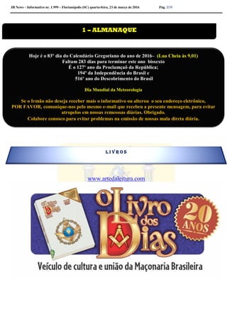 JB News – Informativo nr. 1.999 – Florianópolis (SC) quarta-feira, 23 de março de 2016 Pág. 2/35
www.artedaleitura.com
1 – ALMANAQUE
Hoje é o 83º dia do Calendário Gregoriano do ano de 2016– (Lua Cheia às 9,01)
Faltam 283 dias para terminar este ano bissexto
É o 127º ano da Proclamçaõ da República;
194º da Independência do Brasil e
516º ano do Descobrimento do Brasil
Dia Mundial da Meteorologia
Se o Irmão não deseja receber mais o informativo ou alterou o seu endereço eletrônico,
POR FAVOR, comunique-nos pelo mesmo e-mail que recebeu a presente mensagem, para evitar
atropelos em nossas remesssas diárias. Obrigado.
Colabore conosco para evitar problemas na emissão de nossas mala direta diária.
L I V R O S
 