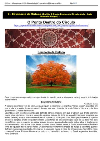 JB News – Informativo nr. 1.999 – Florianópolis (SC) quarta-feira, 23 de março de 2016 Pág. 20/35
O Ponto Dentro do Círculo
https://opontodentrodocirculo.wordpress.com/2015/03/19/equinocio-de-outono/
Seu espaço para estudos e pesquisas
Equinócio de Outono
Publicado em 19 de março de 2015por Luiz Marcelo Viegas
Para compreendermos melhor a importância do evento para a Maçonaria, o blog postou dois textos
sobre o tema:
Equinócio de Outono
Por: Ubaldo Santos
A palavra equinócio vem do latim, aequus (igual) e nox (noite), e significa “noites iguais”, ocasiões em
que o dia e a noite duram o mesmo tempo, ou seja, durante os equinócios o dia e a noite tem
igualmente 12 horas de duração.
Equinócio é um fenômeno astrológico definido como o instante em que o Sol em sua órbita aparente
(como vista da terra), cruza o plano do equador celeste (a linha do equador terrestre projetada na
esfera celeste) em sua marcha do sul para o norte e do norte para o sul. Mais precisamente é o ponto
em que a eclíptica cruza o equador celeste. Caracteriza-se pela distribuição igual da luz solar nos dois
hemisférios, pois é quando os raios solares incidem perpendicularmente sobre eles e diretamente
sobre o equador. Isto ocorre duas vezes por ano. Numa dessas vezes, a órbita aparente do sol corta a
linha do equador do sul para o norte. Os equinócios ocorrem nos meses de março e setembro quando
definem mudanças de estação. Em março, o equinócio marca o inicio da primavera no hemisfério norte
como na Europa, Estados Unidos e do outono no hemisfério sul como no Brasil, Argentina, Austrália,
Nova Zelândia.
5 – Equinócio de Outono (Do Site O Ponto Dentro do Círculo do Ir Luiz
Marcelo Viegas) -
Pedro Juk
 
