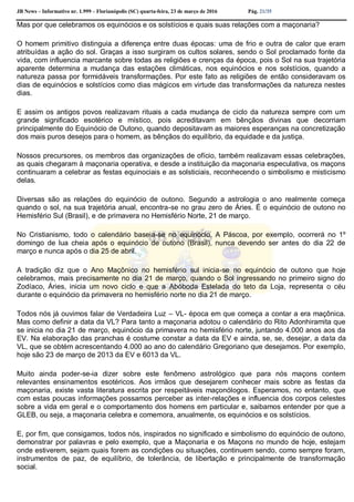 JB News – Informativo nr. 1.999 – Florianópolis (SC) quarta-feira, 23 de março de 2016 Pág. 21/35
Mas por que celebramos os equinócios e os solstícios e quais suas relações com a maçonaria?
O homem primitivo distinguia a diferença entre duas épocas: uma de frio e outra de calor que eram
atribuídas a ação do sol. Graças a isso surgiram os cultos solares, sendo o Sol proclamado fonte da
vida, com influencia marcante sobre todas as religiões e crenças da época, pois o Sol na sua trajetória
aparente determina a mudança das estações climáticas, nos equinócios e nos solstícios, quando a
natureza passa por formidáveis transformações. Por este fato as religiões de então consideravam os
dias de equinócios e solstícios como dias mágicos em virtude das transformações da natureza nestes
dias.
E assim os antigos povos realizavam rituais a cada mudança de ciclo da natureza sempre com um
grande significado esotérico e místico, pois acreditavam em bênçãos divinas que decorriam
principalmente do Equinócio de Outono, quando depositavam as maiores esperanças na concretização
dos mais puros desejos para o homem, as bênçãos do equilíbrio, da equidade e da justiça.
Nossos precursores, os membros das organizações de ofício, também realizavam essas celebrações,
as quais chegaram à maçonaria operativa, e desde a instituição da maçonaria especulativa, os maçons
continuaram a celebrar as festas equinociais e as solsticiais, reconhecendo o simbolismo e misticismo
delas.
Diversas são as relações do equinócio de outono. Segundo a astrologia o ano realmente começa
quando o sol, na sua trajetória anual, encontra-se no grau zero de Áries. É o equinócio de outono no
Hemisfério Sul (Brasil), e de primavera no Hemisfério Norte, 21 de março.
No Cristianismo, todo o calendário baseia-se no equinócio. A Páscoa, por exemplo, ocorrerá no 1º
domingo de lua cheia após o equinócio de outono (Brasil), nunca devendo ser antes do dia 22 de
março e nunca após o dia 25 de abril.
A tradição diz que o Ano Maçônico no hemisfério sul inicia-se no equinócio de outono que hoje
celebramos, mais precisamente no dia 21 de março, quando o Sol ingressando no primeiro signo do
Zodíaco, Áries, inicia um novo ciclo e que a Abóboda Estelada do teto da Loja, representa o céu
durante o equinócio da primavera no hemisfério norte no dia 21 de março.
Todos nós já ouvimos falar de Verdadeira Luz – VL- época em que começa a contar a era maçônica.
Mas como definir a data da VL? Para tanto a maçonaria adotou o calendário do Rito Adonhiramita que
se inicia no dia 21 de março, equinócio da primavera no hemisfério norte, juntando 4.000 anos aos da
EV. Na elaboração das pranchas é costume constar a data da EV e ainda, se, se, desejar, a data da
VL, que se obtém acrescentando 4.000 ao ano do calendário Gregoriano que desejamos. Por exemplo,
hoje são 23 de março de 2013 da EV e 6013 da VL.
Muito ainda poder-se-ia dizer sobre este fenômeno astrológico que para nós maçons contem
relevantes ensinamentos esotéricos. Aos irmãos que desejarem conhecer mais sobre as festas da
maçonaria, existe vasta literatura escrita por respeitáveis maçonólogos. Esperamos, no entanto, que
com estas poucas informações possamos perceber as inter-relações e influencia dos corpos celestes
sobre a vida em geral e o comportamento dos homens em particular e, saibamos entender por que a
GLEB, ou seja, a maçonaria celebra e comemora, anualmente, os equinócios e os solstícios.
E, por fim, que consigamos, todos nós, inspirados no significado e simbolismo do equinócio de outono,
demonstrar por palavras e pelo exemplo, que a Maçonaria e os Maçons no mundo de hoje, estejam
onde estiverem, sejam quais forem as condições ou situações, continuem sendo, como sempre foram,
instrumentos de paz, de equilíbrio, de tolerância, de libertação e principalmente de transformação
social.
 