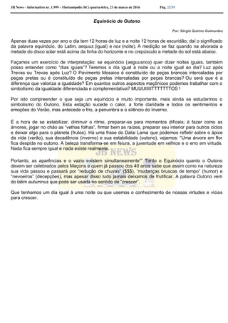 JB News – Informativo nr. 1.999 – Florianópolis (SC) quarta-feira, 23 de março de 2016 Pág. 22/35
Equinócio de Outono
Por: Sérgio Quirino Guimarães
Apenas duas vezes por ano o dia tem 12 horas de luz e a noite 12 horas de escuridão; daí o significado
da palavra equinócio, do Latim, aequus (igual) e nox (noite). A medição se faz quando na alvorada a
metade do disco solar está acima da linha do horizonte e no crepúsculo a metade do sol está abaixo.
Façamos um exercício de interpretação: se equinócio (aeguusnox) quer dizer noites iguais, também
posso entender como “dias iguais”? Teremos o dia igual à noite ou a noite igual ao dia? Luz após
Trevas ou Trevas após Luz? O Pavimento Mosaico é constituído de peças brancas intercaladas por
peças pretas ou é constituído de peças pretas intercaladas por peças brancas? Ou será que é a
diferença que valoriza a igualdade? Em quantos outros aspectos maçônicos podemos trabalhar com o
simbolismo da igualdade diferenciada e complementativa? MUUUIIIIITTTTTTTOS !
Por isto compreender o que seja um equinócio é muito importante, mais ainda se estudarmos o
simbolismo do Outono. Esta estação sucede o calor, a forte claridade e todos os sentimentos e
emoções do Verão, mas antecede o frio, a penumbra e o silêncio do Inverno.
É a hora de se estabilizar, diminuir o ritmo, preparar-se para momentos difíceis; é fazer como as
árvores, jogar no chão as “velhas folhas”, firmar bem as raízes, preparar seu interior para outros ciclos
e deixar algo para o planeta (frutos). Há uma frase do Dalai Lama que podemos refletir sobre o ápice
da vida (verão), sua decadência (inverno) e sua estabilidade (outono), vejamos: “Uma árvore em flor
fica despida no outono. A beleza transforma-se em feiura, a juventude em velhice e o erro em virtude.
Nada fica sempre igual e nada existe realmente.
Portanto, as aparências e o vazio existem simultaneamente”” Tanto o Equinócio quanto o Outono
devem ser celebrados pelos Maçons e quem já passou dos 40 anos sabe que assim como na natureza
sua vida passou e passará por “redução de chuvas” ($$$), “mudanças bruscas de tempo” (humor) e
“nevoeiros” (decepções), mas apesar disso tudo jamais deixamos de frutificar. A palavra Outono vem
do latim autumnus que pode ser usada no sentido de “crescer”.
Que tenhamos um dia igual à uma noite ou que usemos o conhecimento de nossas virtudes e vícios
para crescer.
 