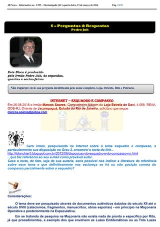 JB News – Informativo nr. 1.999 – Florianópolis (SC) quarta-feira, 23 de março de 2016 Pág. 23/35
Este Bloco é produzido
pelo Irmão Pedro Juk, às segundas,
quartas e sextas-feiras
Internet – esquadro e compasso
Em 26.08.2015 o Irmão Marcos Soares, Companheiro Maçom da Loja Estrela de Davi, 4.058, REAA,
GOB-RJ, Oriente de Jacarepaguá, Estado do Rio de Janeiro, solicita o que segue:
marcos.soares@pobox.com
Caro irmão, pesquisando na Internet sobre o tema esquadro e compasso, e
particularmente sua disposição no Grau 2, encontrei o texto do link...
http://iblanchier3.blogspot.com.br/2012/08/disposicao-do-esquadro-e-do-compasso-no.html
...que faz referência ao seu e-mail como provável autor.
Caso o texto, de fato, seja de sua autoria, seria possível nos indicar a literatura de referência
sobre esse tema e que definitivamente nos esclareça se há ou não posição correta do
compasso parcialmente sobre o esquadro?
Considerações:
O tema deve ser pesquisado através de documentos autênticos datados do século XII até o
século XVIII (catecismos, fragmentos, manuscritos, obras espúrias) - em princípio na Maçonaria
Operativa e posteriormente na Especulativa.
Em se tratando de pesquisa na Maçonaria não existe nada de pronto e específico por Rito,
já que procedimentos, a exemplo dos que envolvem as Luzes Emblemáticas ou as Três Luzes
6 – Perguntas & Respostas
Pedro Juk
Não esqueça: envie sua pergunta identificada pelo nome completo, Loja, Oriente, Rito e Potência.
 