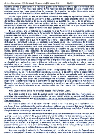 JB News – Informativo nr. 1.999 – Florianópolis (SC) quarta-feira, 23 de março de 2016 Pág. 24/35
Maiores, destes o Esquadro e o Compasso quando nem mesmo existia à época operativa uma
classificação por Grau, visto que apenas havia naqueles tempos dantes classes profissionais
acompanhadas das suas respectivas ferramentas de trabalho, ou seja, literalmente eram
manuseadas no ofício da construção – as Guildas dos Construtores.
Assim é que quando se faz na atualidade referência aos vestígios operativos, vemos, por
exemplo, as joias distintivas do Venerável e dos Vigilantes da época presente como os chefes
do canteiro dos construtores da pedra do passado. A questão não era a de se arranjar o
Esquadro e o Compasso sobre o Livro da Lei, porém à época, a utilização de ambos como
ferramentas operativas. Aqui nesse momento não está se tratando de Lojas especulativas,
todavia de um canteiro de obras medieval e os seus personagens.
Nesse sentido, em se tratando do Esquadro (joia do Venerável) o instrumento simboliza
verdadeiramente aquele usado como ferramenta de trabalho na construção, desse modo essa
joia distintiva e simbólica da atualidade revive o Mestre da Obra operativo que nada mais era na
época do que um Companheiro experiente (não confundir com grau simbólico da Moderna
Maçonaria). Por assim ser é que na Moderna Maçonaria – especulativa por excelência – a joia
distintiva do Venerável remonta as tradições operativas como uma ferramenta de trabalho
usada especificamente na profissão, portanto esse Esquadro se reporta àquele com graduação
(ramo maior) e que possui um cabo para o respectivo manuseio (ramo menor). Um bom exemplo
para essa abordagem histórica está na joia distintiva do Mestre da Loja (Venerável) do Craft
inglês, como aquele dos Trabalhos de Emulação, onde essa joia aparece com os ramos
desiguais, acompanhada da 47ª Proposição de Euclides, também conhecido como o Teorema de
Pitágoras, cuja equação relacionada aos catetos e a hipotenusa do triângulo retângulo constrói
o ângulo de 90° que vai aos cantos e aprumadas das construções.
Outro bom exemplo do esquadro operativo é a disposição desigual dos seus ramos (cabo e
graduação) que coincidem com o triângulo retângulo na razão primária de três e quatro
unidades para os catetos como figura geométrica tão cara (verdade universal) para o
esquadrejamento dos cantos da obra.
Já no que concerne ao Esquadro como componente das Três Grandes Luzes
Emblemáticas, ou as Três Luzes Maiores da Loja, esse não é o operativo, senão o especulativo
que se identifica com essa grande alegoria simbólica da Loja, cuja relação está na Verdade
anunciada pelo ângulo reto e seus caráteres éticos e morais, sobretudo com definições
hauridas ao longo dos ciclos de transformação da Maçonaria Especulativa até a Moderna
Maçonaria – a materialidade para o Esquadro e a espiritualidade para o Compasso. Assim esse
Esquadro mencionado não é aquele que representa o construtor operativo, porém um símbolo
do código de aperfeiçoamento moral sempre visível em Loja aberta para compreensão do
Maçom.
Uma Loja somente existe na presença dessas Três Grandes Luzes.
Sob essa óptica é que esse Esquadro como Luz Emblemática por não representar o
operativo não possui cabo e nem graduação, ou seja, possui apenas os ramos perfeitamente
iguais – Atenção mais uma vez: esse Esquadro não pode ser confundido com o Esquadro usado
como ferramenta.
Infelizmente pela carência de conhecimento e distinção sobre o escopo desse instrumento
em Loja, é que indistintamente muitos ritualistas trataram os instrumentos como iguais e,
quando não, invertendo-os naquilo que eles representam na simbologia maçônica. E ainda: não
se aperceberam da diferença existente entre ambos.
Foi desse embrolho que também acabou resultando outra fantasia ritualística – o lado para
qual aponta o ramo maior do Esquadro sobre o Livro da Lei (teoria dos comodistas amparados
pela lei do mais fácil, ou da pura imaginação). Pois bem: primeiro é que esse Esquadro não
possui ramos desiguais, daí por ele não representar uma ferramenta operativa, nele não existe
lado maior ou menor. Por segundo é que esse Esquadro, mesmo que corretamente possa
possuir ramos iguais como o aqui comentado, ele não tem a função de apontar para esse ou
para aquele lado como a indicar disposições de Obreiros em Loja.
Ora, se a questão é a do sítio do Companheiro na Loja, não seriam o ramo do Esquadro ou
mesmo a haste do Compasso os elementos indicativos dessa situação. O que assim determina
 