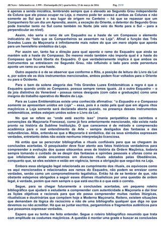 JB News – Informativo nr. 1.999 – Florianópolis (SC) quarta-feira, 23 de março de 2016 Pág. 25/35
é apenas a senda iniciática, lembrando sempre que o elevado ao Segundo Grau independente
da Coluna que ele possa ocupar na Loja, o mesmo pode ter acesso a ambas as Colunas e não
somente ao Sul que é o seu lugar de origem no Canteiro – há que se repassar que um
Companheiro foi um dia um Aprendiz, assim, a exceção do Oriente, o detentor do Segundo Grau
pode transitar tanto no Sul como também no Norte (ele veio do Norte para o Sul – para a
perpendicular ao nível).
Assim, não seria o ramo de um Esquadro ou a haste de um Compasso o elemento
indicatório do “lado que os Companheiros se assentam na Loja”. Afinal a função das Três
Grandes Luzes da Maçonaria é infinitamente mais nobre do que um mero objeto que aponta
para um hemisfério simbólico da Loja.
Por assim ser, tanto faz a direção para qual aponta o ramo do Esquadro que ainda se
mantém sob a haste do Compasso. Do mesmo modo também não importa qual é a haste do
Compasso que ficará liberta do Esquadro. O que verdadeiramente implica é que ambos os
instrumentos se entrelacem no Segundo Grau, não influindo o lado para onde porventura
aponte um ramo ou uma haste.
Outro aspecto é o de se observar que conforme o Rito, a posição de leitura do Livro da Lei
e, por sobre ele os dois instrumentos mencionados, ambos podem ficar voltados para o Oriente
ou para o Ocidente.
Para o bem da solene alegoria das Três Grandes Luzes Emblemáticas a regra é que o
Esquadro quando unido ao Compasso, possua sempre ramos iguais. Já o outro Esquadro – o
da joia distintiva do Venerável - possua ramos desiguais (com cabo e graduação) como uma
insígnia do trabalho operativo do Mestre da Loja.
Para as Luzes Emblemáticas existe uma conhecida afirmativa: “o Esquadro e o Compasso
somente se apresentam unidos em Loja” – essa, pois é a razão pela qual que em alguns ritos
maçônicos a Loja somente será declarada aberta quando, na presença desses instrumentos
emblemáticos, ambos estejam unidos sobre o Livro da Lei.
No que se refere ao “onde está escrito isso” (mania peripatética dos carimbos e
convenções da Maçonaria Francesa), como já fora anteriormente mencionado, não existe nada
pronto na história da Sublime Instituição. O que carecemos é de método e compreensão
acadêmica para o real entendimento da Arte - sempre desligados das fantasias e das
redundâncias. Aliás, entenda-se que a Maçonaria é simbólica, daí os seus símbolos expressam
verdades, entretanto deles não existe nenhuma interpretação licenciosa.
Há então que se perscrutar bibliografias e rituais confiáveis para que se cheguem às
conclusões acertadas. O pesquisador deve ficar atento aos fatos históricos verdadeiros para
compreender a evolução dos quase oitocentos anos de história da Ordem Maçônica, todavia
sempre tomando o cuidado de se despir das fantasias e opiniões pessoais e ufanas como as
que infelizmente ainda encontramos em diversos rituais adotados pelas Obediências,
conquanto que, se eles existem e estão em vigência, temos a obrigação que segui-los na Loja.
Embora essa obrigação legal relacionada ao cumprimento dos rituais, os equívocos como
os aqui mencionados e relacionados aos ramos do Esquadro, não podem se enraizar como
verdades, senão como um comprometimento legalístico. Então há de se lembrar de que, não
obstante estejamos obrigados a seguir esses ditames ritualísticos por uma questão de ordem
legal, é verdade, porém que nem sempre o que está escrito é o que está o correto.
Segue, para se chegar futuramente a conclusões acertadas, um pequeno roteiro
bibliográfico que ajudará o estudante a compreender com autenticidade a Maçonaria e daí tirar
as lições objetivas e racionais para que ele possa compreender muitas razões litúrgicas,
ritualísticas e doutrinárias que compõem hoje a Moderna Maçonaria. Reitero, existem situações
que demandam da lógica do raciocínio e não de uma bibliografia qualquer que diga no que
devemos ou não acreditar. Há que se juntar escritos, pergaminhos e fragmentos autênticos para
que possamos expressar verdades.
Espero que eu tenha me feito entender. Segue o roteiro bibliográfico resumido que trata
com amplitude os costumes maçônicos. A questão é montar uma grade e buscar as conclusões
 