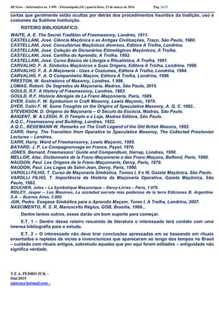 JB News – Informativo nr. 1.999 – Florianópolis (SC) quarta-feira, 23 de março de 2016 Pág. 26/35
certas que geralmente estão ocultas por detrás dos procedimentos hauridos da tradição, uso e
costumes da Sublime Instituição.
ROTEIRO BIBLIOGRÁFICO.
WAITE, A. E. The Secret Tradition of Freemasonry, Londres, 1911.
CASTELLANI, José. Ciência Maçônica e as Antigas Civilizações, Traço, São Paulo, 1980.
CASTELLANI, José. Consultórios Maçônicos diversos, Editora A Trolha, Londrina.
CASTELLANI, José. Coleção de Dicionários Etimológicos Maçônicos, A Trolha.
CASTELLANI, José. Cartilha do Aprendiz, A Trolha, 1992.
CASTELLANI, José. Curso Básico de Liturgia e Ritualística, A Trolha, 1991.
CARVALHO, F. A. Símbolos Maçônicos e Suas Origens, Editora A Trolha, Londrina, 1996.
CARVALHO, F. A. A Maçonaria - Usos e Costumes, Editora A Trolha, Londrina, 1994.
CARVALHO, F. A. O Companheiro Maçom, Editora A Trolha, Londrina, 1996.
PRESTON, W. Ilustrations of Masonry, Londres, 1.986.
LOMAS, Robert. Os Segredos da Maçonaria, Madras, São Paulo, 2015.
GOULD, R.F. A History of Freemasonry, Londres, 1883.
GOULD, R.F. Historie Abrégée de La Franc-Maçonnerie, Paris, 1989.
DYER, Colin F. W. Symbolism in Craft Masonry, Lewis Maçonic, 1976.
DYER, Colin F. W. Some Troughts on the Origins of Speculative Masonry, A. Q. C. 1982..
STEVENSON, D. Origens da Maçonaria – O Século da Escócia, Madras, São Paulo.
BAIGENT, M. & LEIGH, R. O Templo e a Loja, Madras Editora, São Paulo.
A.Q.C., Freemasonry and Building, Londres, 1922.
A.Q.C., BEGEMANN W. Remarks on The Craft Legend of the Old Britsh Masons, 1892.
CARR, Harry. The Transition from Operative to Speculative Masonry, The Collected Prestonian
Lectures – Londres.
CARR, Harry. Word of Freemansonry, Lewis Maçonic, 1985.
BAYARD, J. P. Le Compagnonnage en France, Payot, 1976.
JONES, Bernard. Freemasons’ Guide and Compendium, Harrap, Londres, 1950.
MELLOR, Alec. Dictionnaire de la Franc-Maçonnerie e des Franc-Maçons, Belfond, Paris, 1990.
NAUDON, Paul. Les Origens de la Franc-Maçonnerie, Dervy, Paris, 1979.
NAUDON, Paul. Les Loges de Saint-Jean, Dervy, Paris, 1990.
VAROLLI FILHO, T. Curso de Maçonaria Simbólica, Tomos I, II e III, Gazeta Maçônica, São Paulo.
VAROLLI FILHO, T. Importância da História da Maçonaria Operativa, Gazeta Maçônica, São
Paulo, 1982.
BOUCHER, Jules – La Symbolique Maçonnique – Dervy-Livres – Paris, 1.979.
RIDLEY, Jasper – Los Masones, La sociedad secreta más poderosa de la terra Ediciones B. Argentina
S.A. – Buenos Aires, 2.000.
JUK, Pedro. Exegese Simbólica para o Aprendiz Maçom, Tomo I, A Trolha, Londrina, 2007.
NASCIMENTO, R. S. R, Manuscrito Régius, GOB, Brasília, 1999...
Dentre tantos outros, esses darão um bom suporte para começar.
E.T. 1 – Dentro desse roteiro resumido de literatura o interessado terá contato com uma
imensa bibliografia para o estudo.
E.T. 2 – O interessado não deve tirar conclusões apressadas em se baseando em rituais
enxertados e repletos de vícios e invencionices que apareceram ao longo dos tempos no Brasil
– cuidado com rituais antigos, sobretudo aqueles que por aqui foram editados – antiguidade não
significa verdade.
T.F.A. PEDRO JUK –
Out/2015
jukirm@hotmail.com –
 