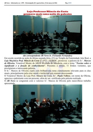 JB News – Informativo nr. 1.999 – Florianópolis (SC) quarta-feira, 23 de março de 2016 Pág. 29/35
Loja Professor Mâncio da Costa
promove mais uma noite de palestra
(do correspondente JB News Ir. Fernando Fernandes)
Em sessão ocorrida na noite da última segunda-feira, (21) no Templo da Fraternidade Arte Real, a
Loja Maçônica Prof. Mâncio da Costa nº 1977 – GOB/SC, promoveu a palestra do Ir.’. Marcos
de Oliveira, Venerável Mestre da ARLS Alvorada da Sabedoria, com o tema: "Teorias sobre o
significado e a função do conhecimento". Presentes à sessão, 11 Irmãos visitantes, que
prestigiaram a interessante palestra.
O Ir.’. Marcos de Oliveira expôs com brilhantismo tema extremamente relevante para os dias
atuais, principalmente pela crise moral e intelectual que estamos atravessando.
O Venerável Mestre da Loja Prof. Mâncio da Costa, Ir.’. Paulo Velloso, em nome da Oficina,
agraciou o palestrante com um presente, além de um certificado pela palestra realizada.
O JB News se congratula com o valoroso Ir.'. Marcos de Oliveira pelo maravilhoso trabalho
apresentado.
 